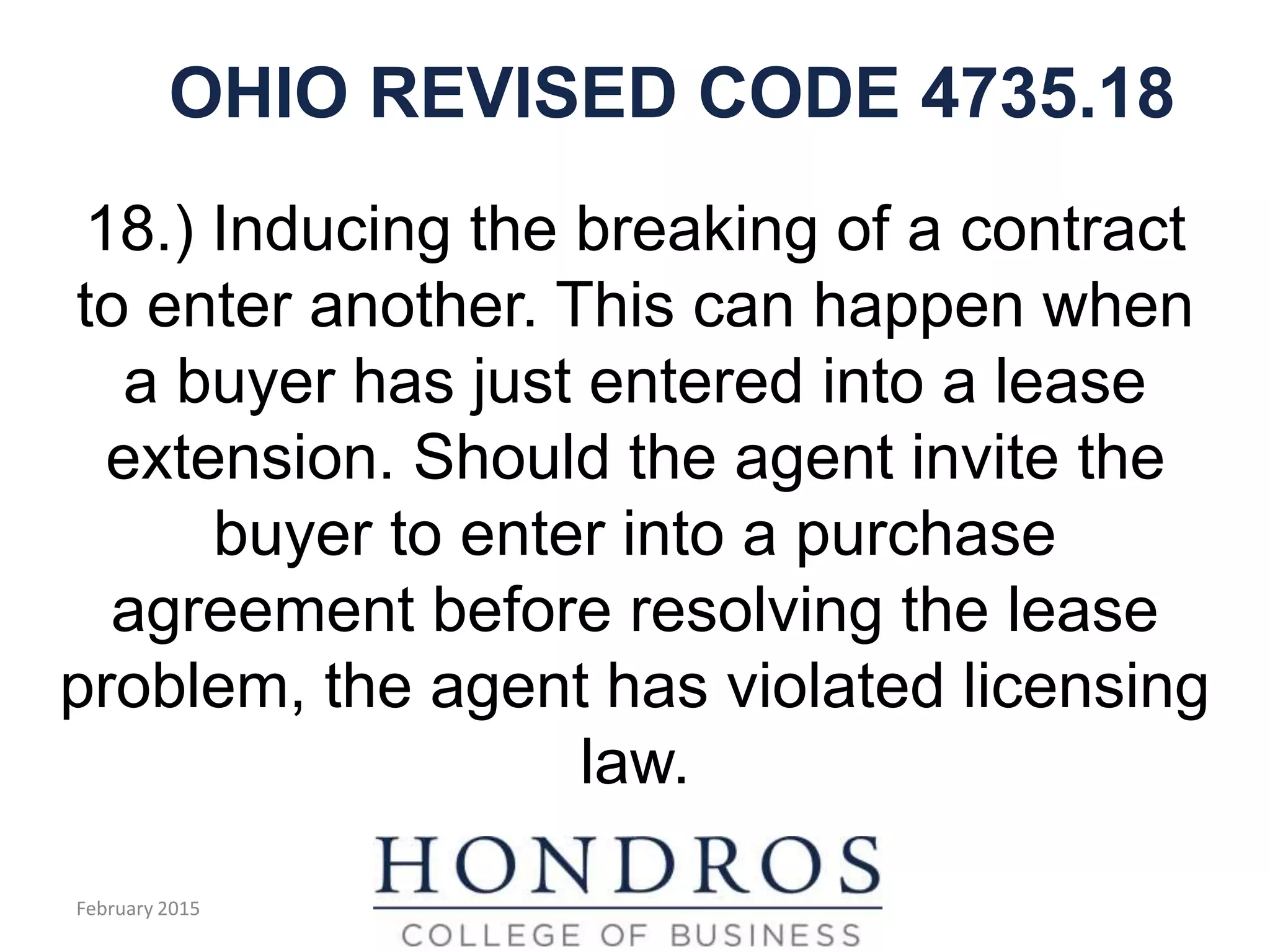 OHIO REVISED CODE 4735.18
18.) Inducing the breaking of a contract
to enter another. This can happen when
a buyer has just entered into a lease
extension. Should the agent invite the
buyer to enter into a purchase
agreement before resolving the lease
problem, the agent has violated licensing
law.
February 2015
 