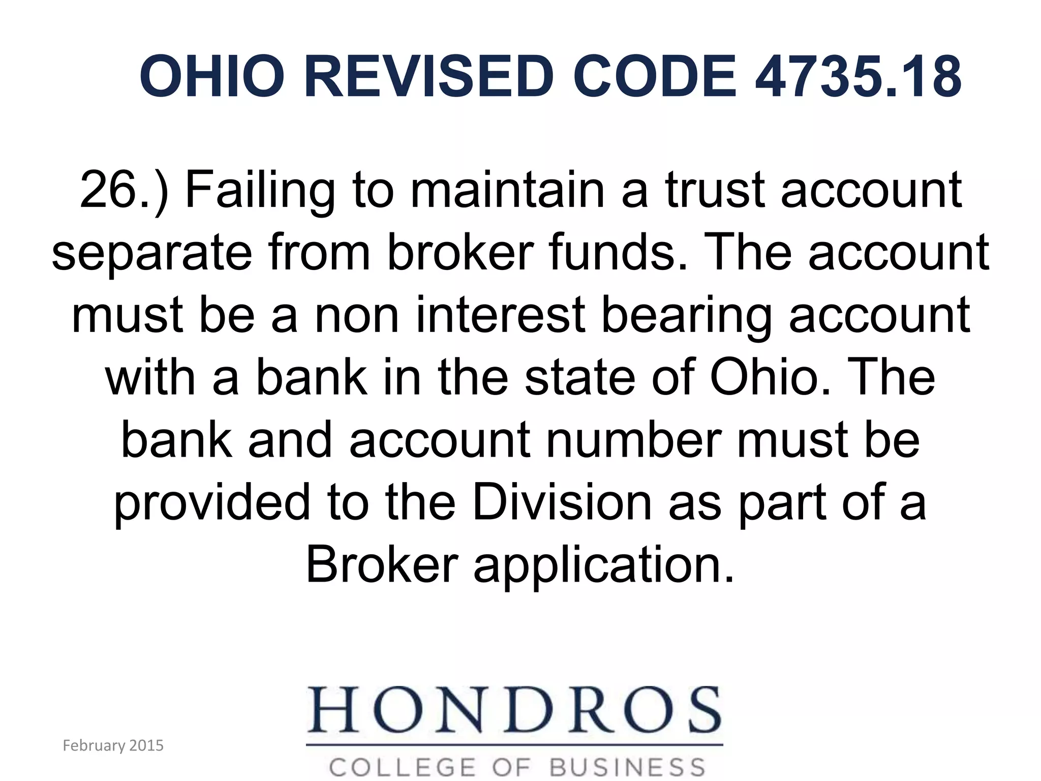 OHIO REVISED CODE 4735.18
26.) Failing to maintain a trust account
separate from broker funds. The account
must be a non interest bearing account
with a bank in the state of Ohio. The
bank and account number must be
provided to the Division as part of a
Broker application.
February 2015
 