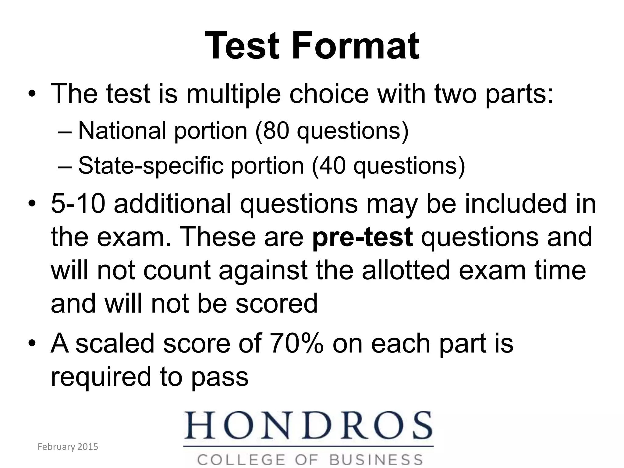 Test Format
• The test is multiple choice with two parts:
– National portion (80 questions)
– State-specific portion (40 questions)
• 5-10 additional questions may be included in
the exam. These are pre-test questions and
will not count against the allotted exam time
and will not be scored
• A scaled score of 70% on each part is
required to pass
February 2015
 