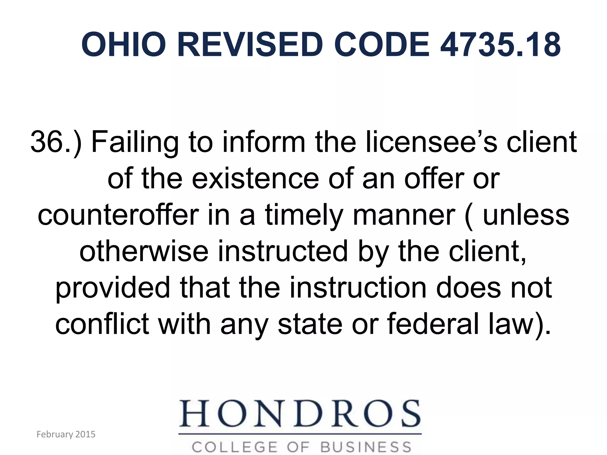 OHIO REVISED CODE 4735.18
36.) Failing to inform the licensee’s client
of the existence of an offer or
counteroffer in a timely manner ( unless
otherwise instructed by the client,
provided that the instruction does not
conflict with any state or federal law).
February 2015
 