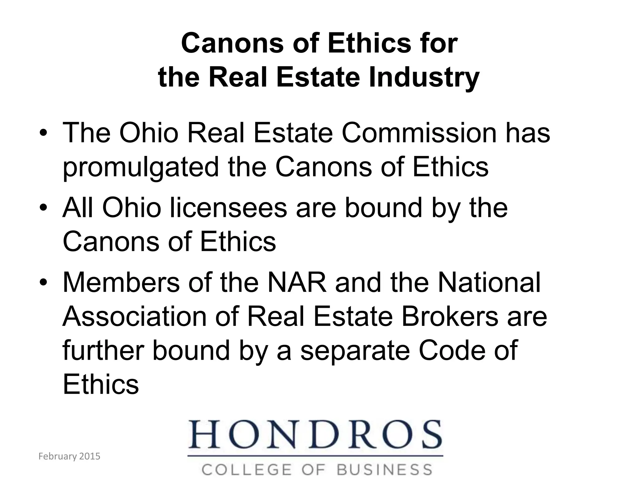 Canons of Ethics for
the Real Estate Industry
• The Ohio Real Estate Commission has
promulgated the Canons of Ethics
• All Ohio licensees are bound by the
Canons of Ethics
• Members of the NAR and the National
Association of Real Estate Brokers are
further bound by a separate Code of
Ethics
February 2015
 