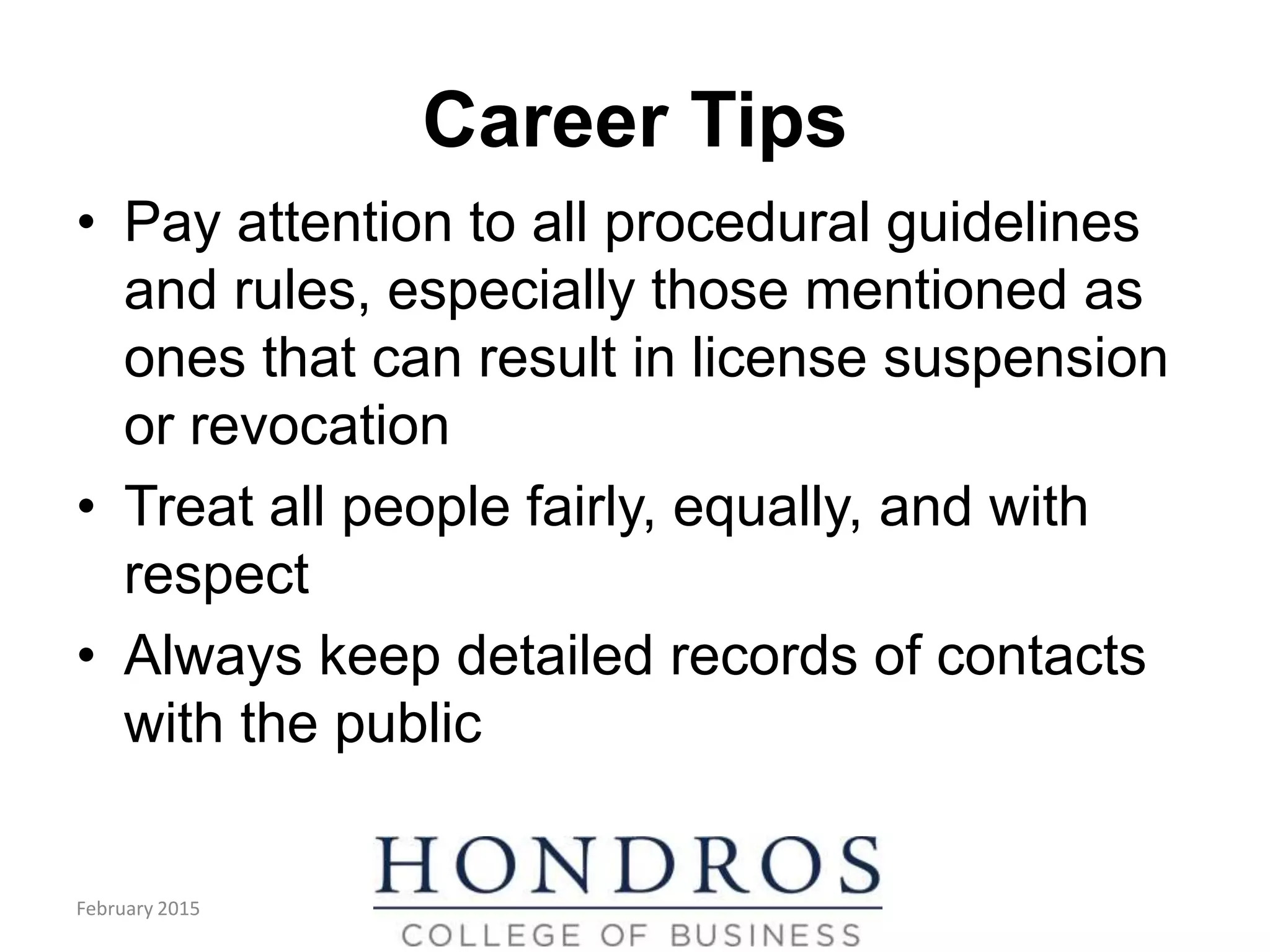 Career Tips
• Pay attention to all procedural guidelines
and rules, especially those mentioned as
ones that can result in license suspension
or revocation
• Treat all people fairly, equally, and with
respect
• Always keep detailed records of contacts
with the public
February 2015
 
