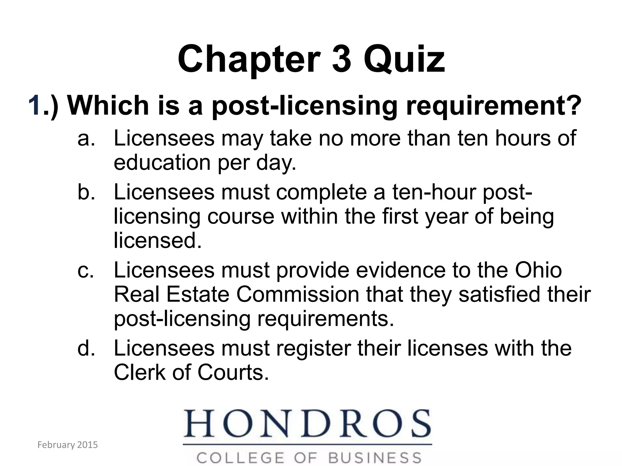 Chapter 3 Quiz
1.) Which is a post-licensing requirement?
a. Licensees may take no more than ten hours of
education per day.
b. Licensees must complete a ten-hour post-
licensing course within the first year of being
licensed.
c. Licensees must provide evidence to the Ohio
Real Estate Commission that they satisfied their
post-licensing requirements.
d. Licensees must register their licenses with the
Clerk of Courts.
February 2015
 