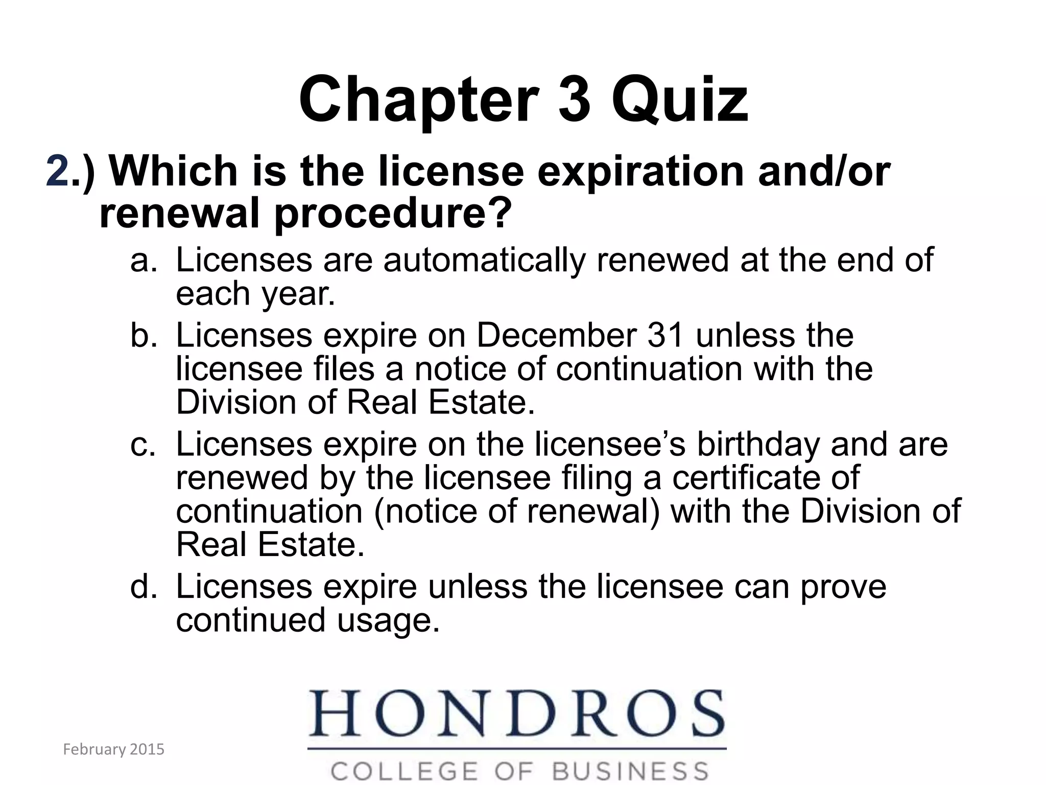 Chapter 3 Quiz
2.) Which is the license expiration and/or
renewal procedure?
a. Licenses are automatically renewed at the end of
each year.
b. Licenses expire on December 31 unless the
licensee files a notice of continuation with the
Division of Real Estate.
c. Licenses expire on the licensee’s birthday and are
renewed by the licensee filing a certificate of
continuation (notice of renewal) with the Division of
Real Estate.
d. Licenses expire unless the licensee can prove
continued usage.
February 2015
 