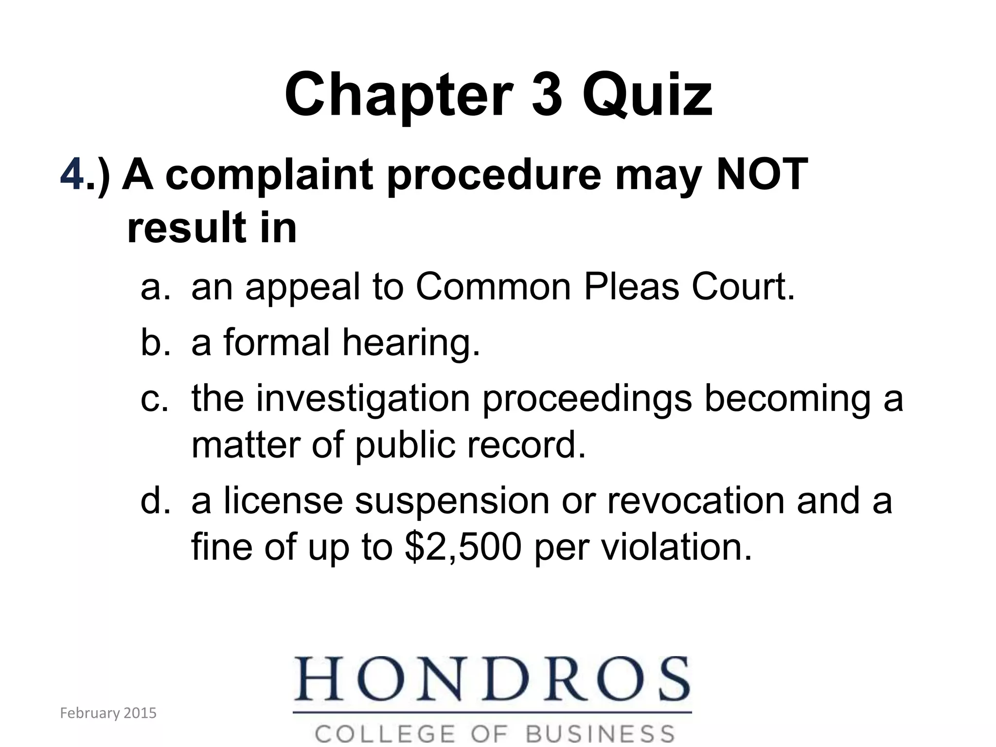 Chapter 3 Quiz
4.) A complaint procedure may NOT
result in
a. an appeal to Common Pleas Court.
b. a formal hearing.
c. the investigation proceedings becoming a
matter of public record.
d. a license suspension or revocation and a
fine of up to $2,500 per violation.
February 2015
 