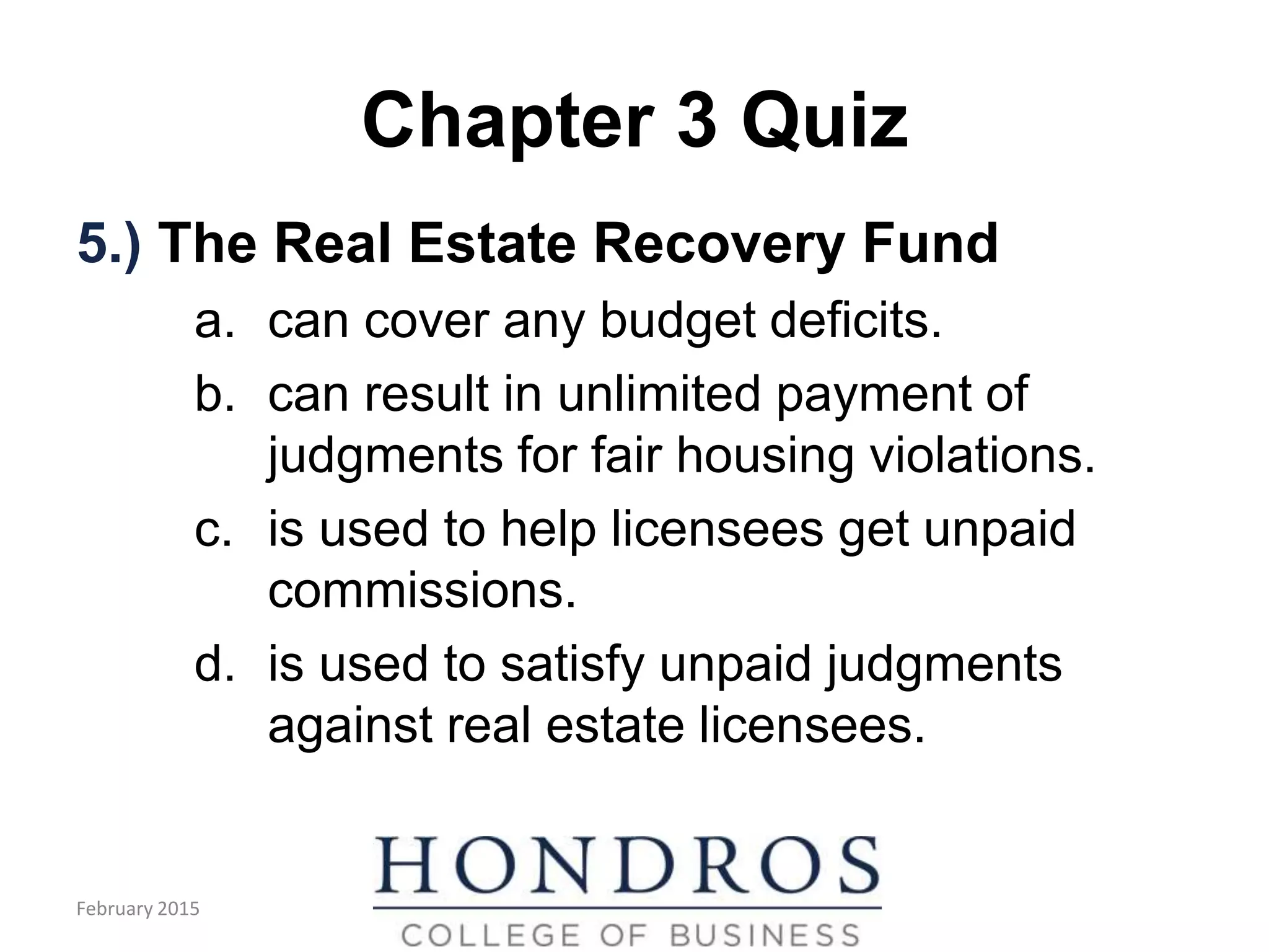 Chapter 3 Quiz
5.) The Real Estate Recovery Fund
a. can cover any budget deficits.
b. can result in unlimited payment of
judgments for fair housing violations.
c. is used to help licensees get unpaid
commissions.
d. is used to satisfy unpaid judgments
against real estate licensees.
February 2015
 