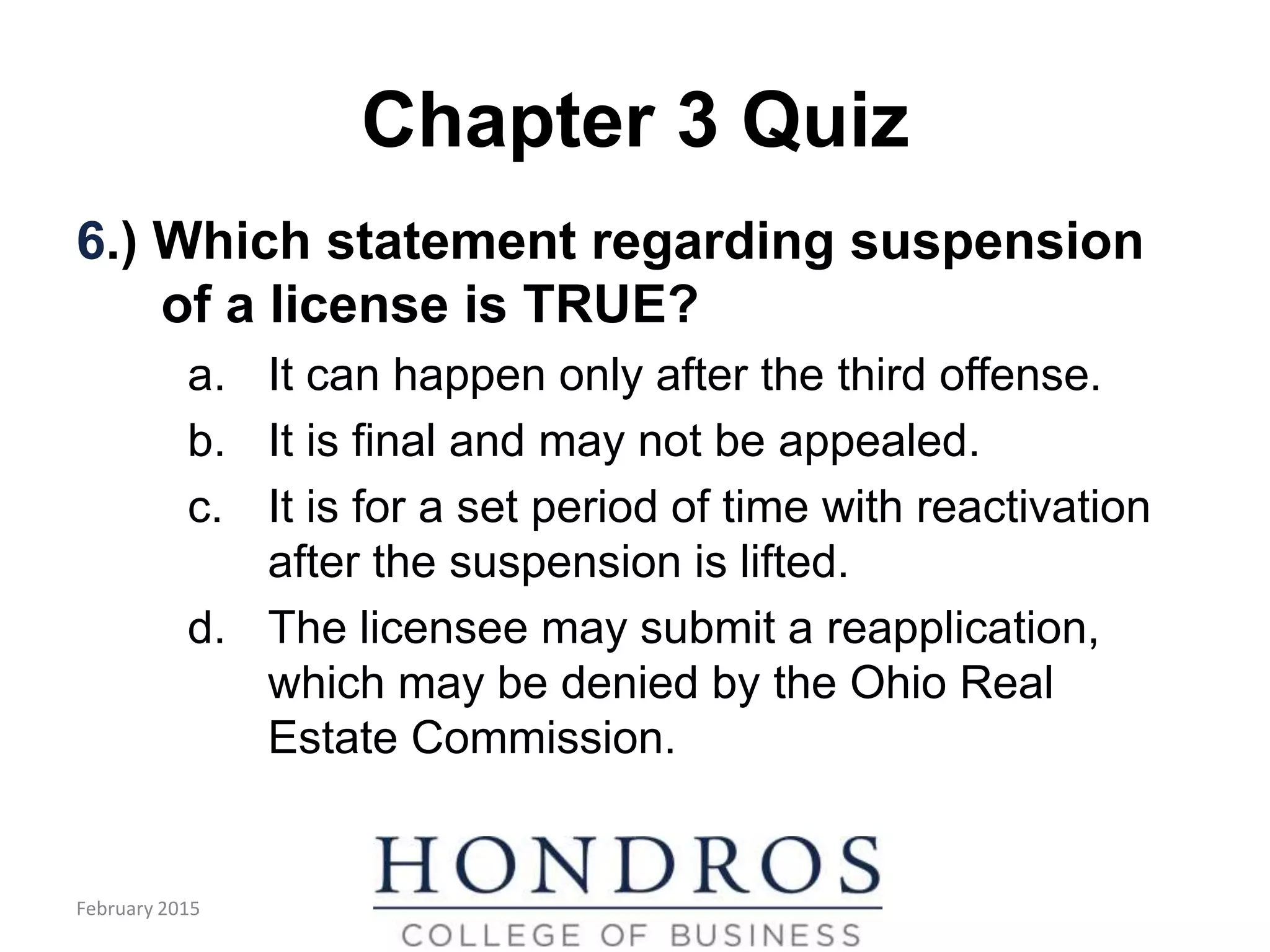 Chapter 3 Quiz
6.) Which statement regarding suspension
of a license is TRUE?
a. It can happen only after the third offense.
b. It is final and may not be appealed.
c. It is for a set period of time with reactivation
after the suspension is lifted.
d. The licensee may submit a reapplication,
which may be denied by the Ohio Real
Estate Commission.
February 2015
 