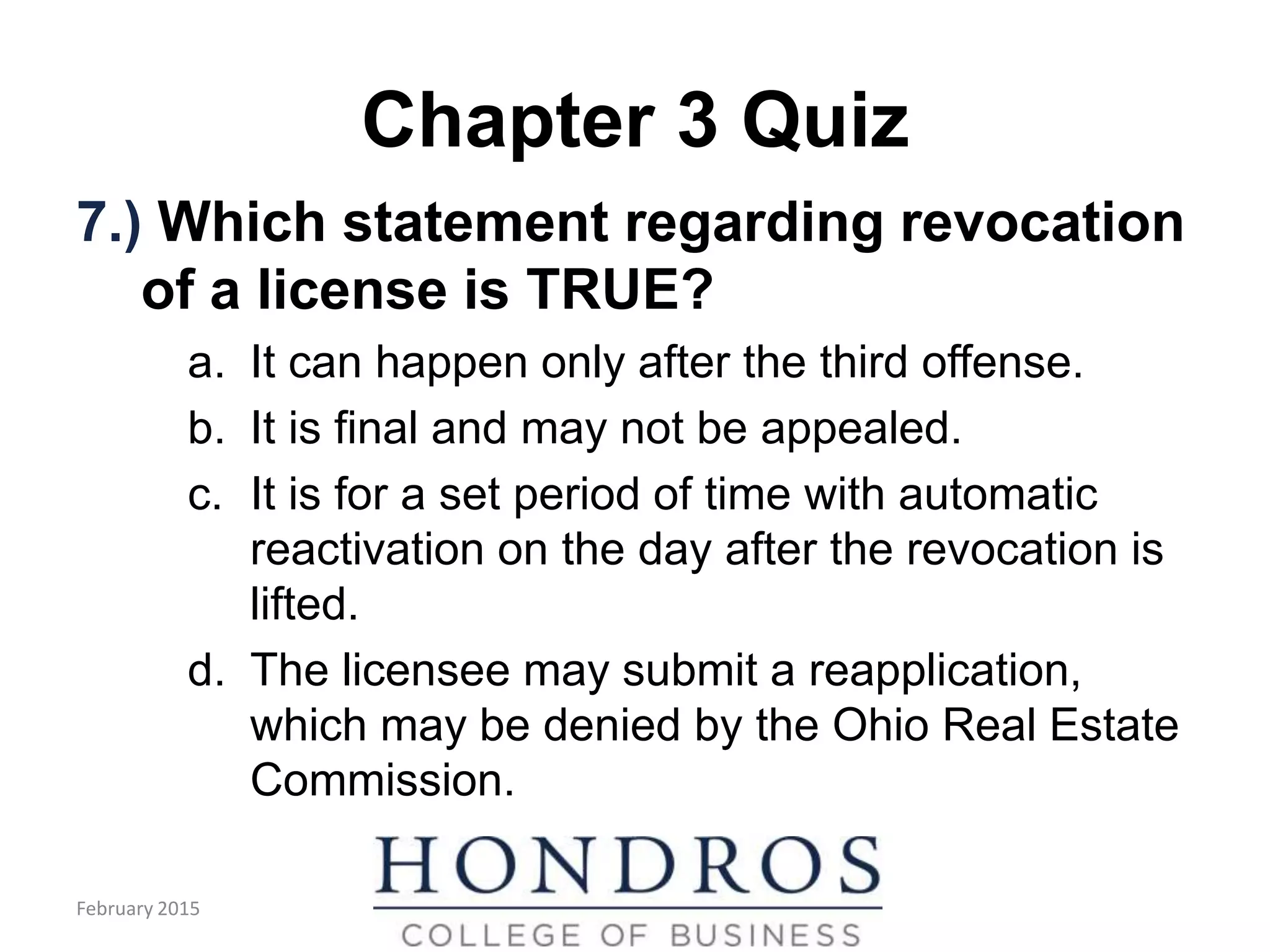 Chapter 3 Quiz
7.) Which statement regarding revocation
of a license is TRUE?
a. It can happen only after the third offense.
b. It is final and may not be appealed.
c. It is for a set period of time with automatic
reactivation on the day after the revocation is
lifted.
d. The licensee may submit a reapplication,
which may be denied by the Ohio Real Estate
Commission.
February 2015
 