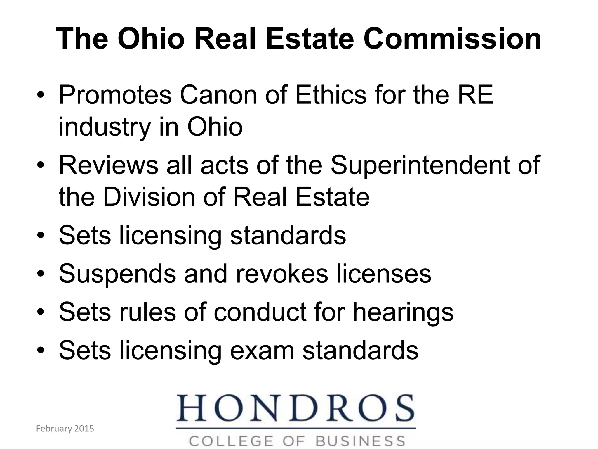 The Ohio Real Estate Commission
• Promotes Canon of Ethics for the RE
industry in Ohio
• Reviews all acts of the Superintendent of
the Division of Real Estate
• Sets licensing standards
• Suspends and revokes licenses
• Sets rules of conduct for hearings
• Sets licensing exam standards
February 2015
 