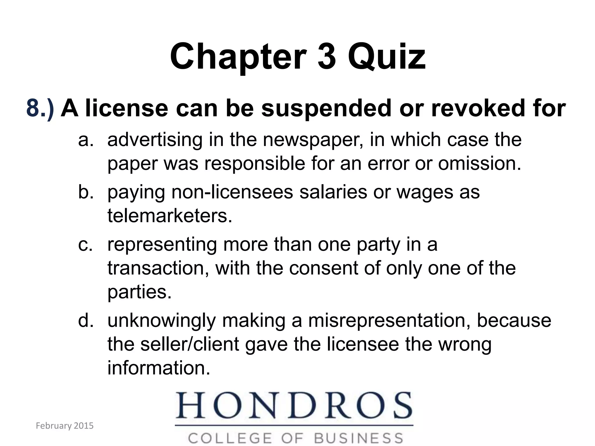 Chapter 3 Quiz
8.) A license can be suspended or revoked for
a. advertising in the newspaper, in which case the
paper was responsible for an error or omission.
b. paying non-licensees salaries or wages as
telemarketers.
c. representing more than one party in a
transaction, with the consent of only one of the
parties.
d. unknowingly making a misrepresentation, because
the seller/client gave the licensee the wrong
information.
February 2015
 