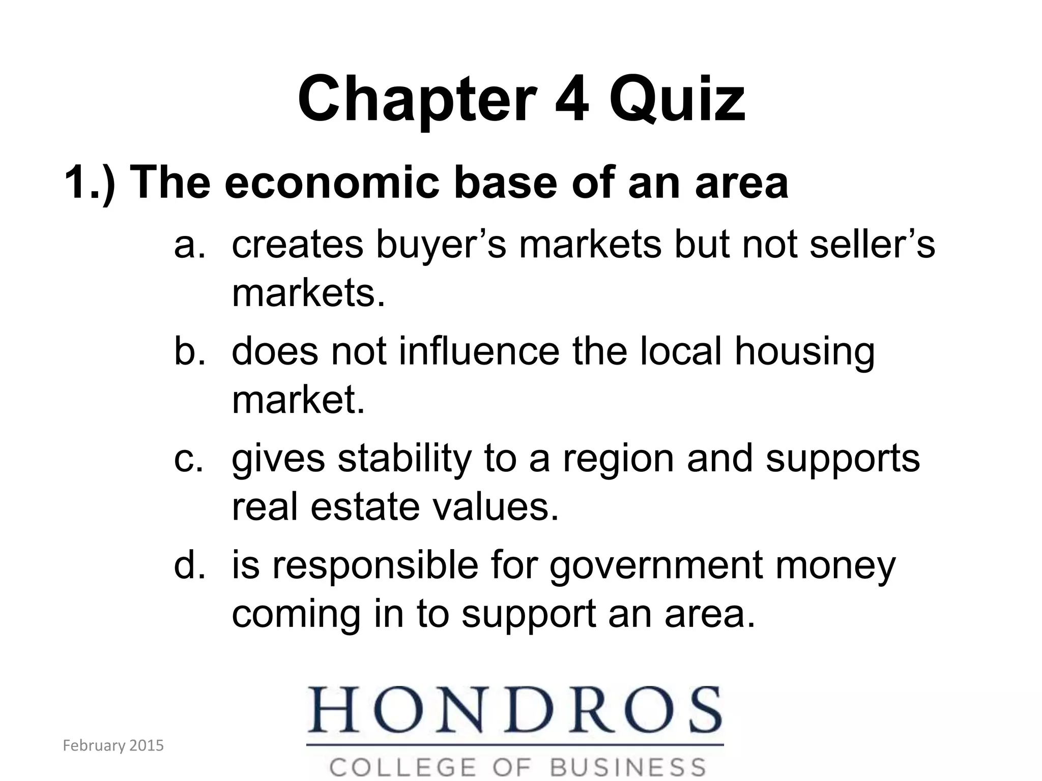 Chapter 4 Quiz
1.) The economic base of an area
a. creates buyer’s markets but not seller’s
markets.
b. does not influence the local housing
market.
c. gives stability to a region and supports
real estate values.
d. is responsible for government money
coming in to support an area.
February 2015
 