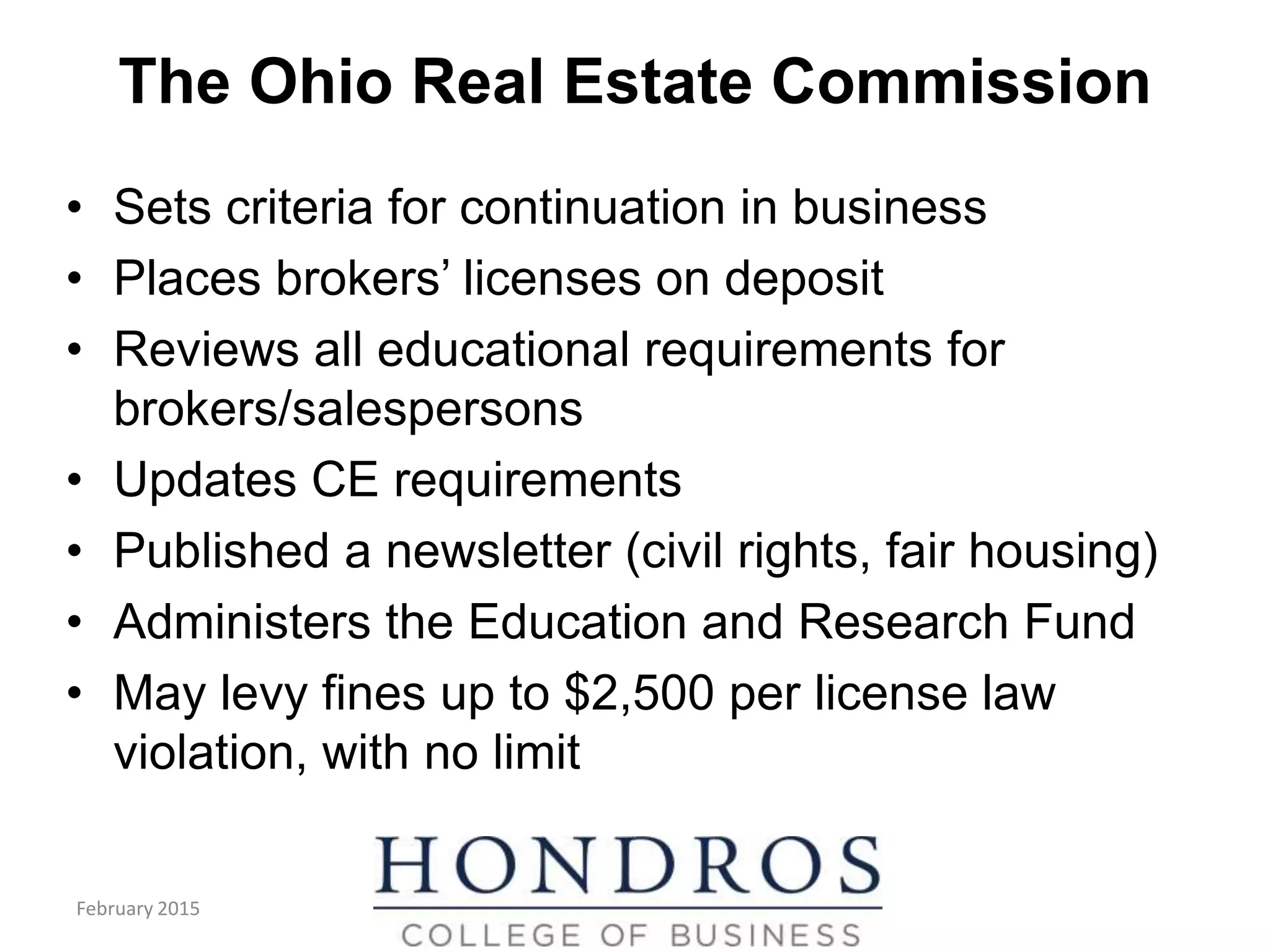 The Ohio Real Estate Commission
• Sets criteria for continuation in business
• Places brokers’ licenses on deposit
• Reviews all educational requirements for
brokers/salespersons
• Updates CE requirements
• Published a newsletter (civil rights, fair housing)
• Administers the Education and Research Fund
• May levy fines up to $2,500 per license law
violation, with no limit
(cont.)
February 2015
 