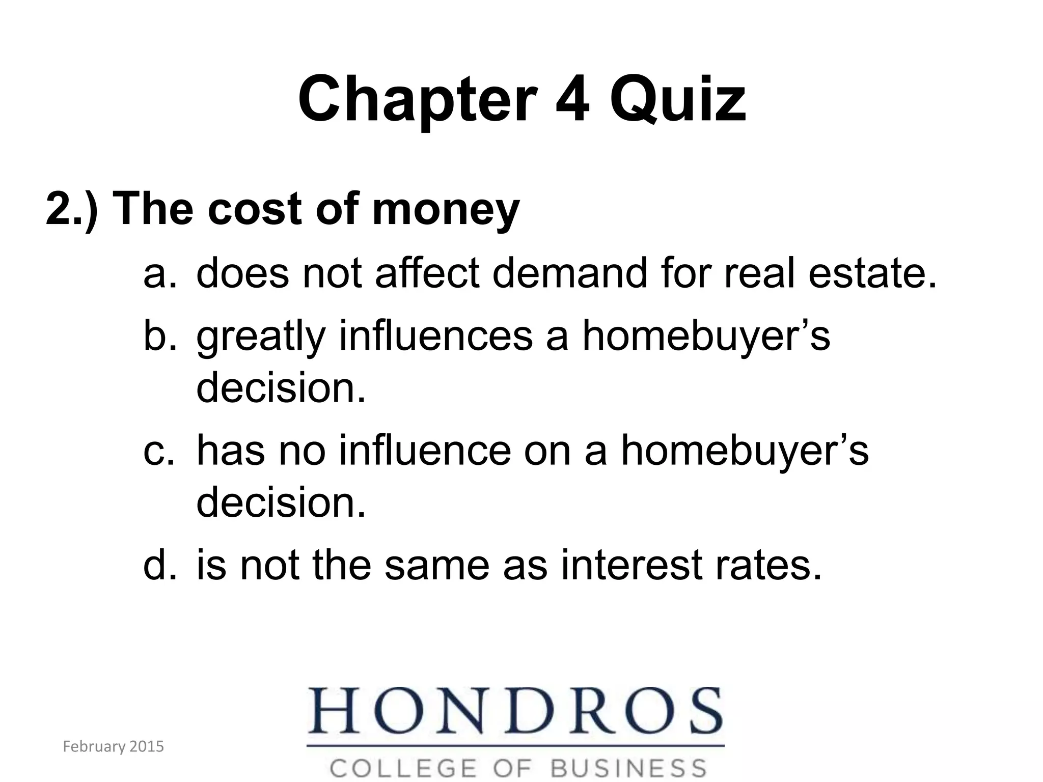 Chapter 4 Quiz
2.) The cost of money
a. does not affect demand for real estate.
b. greatly influences a homebuyer’s
decision.
c. has no influence on a homebuyer’s
decision.
d. is not the same as interest rates.
February 2015
 