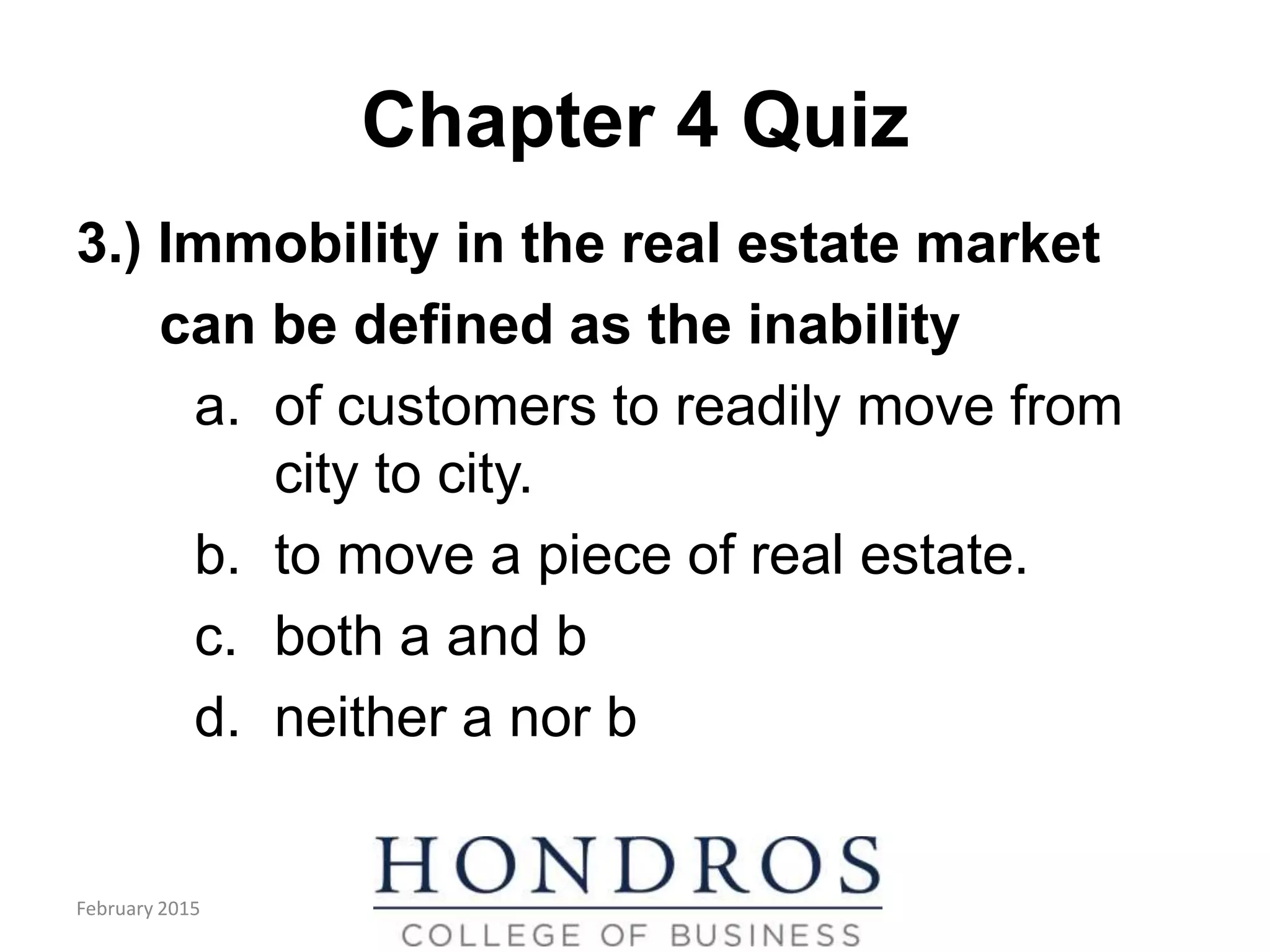 Chapter 4 Quiz
3.) Immobility in the real estate market
can be defined as the inability
a. of customers to readily move from
city to city.
b. to move a piece of real estate.
c. both a and b
d. neither a nor b
February 2015
 