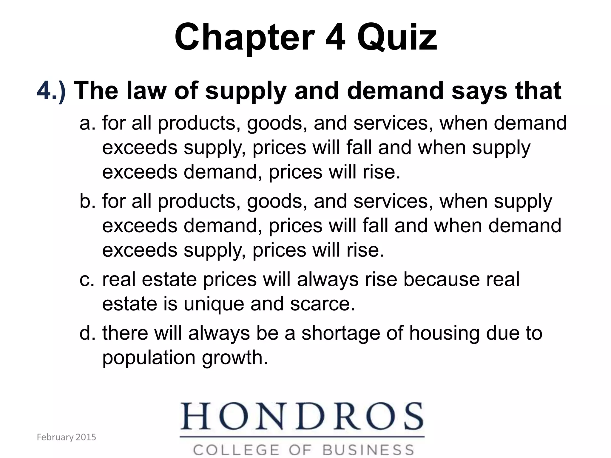 Chapter 4 Quiz
4.) The law of supply and demand says that
a. for all products, goods, and services, when demand
exceeds supply, prices will fall and when supply
exceeds demand, prices will rise.
b. for all products, goods, and services, when supply
exceeds demand, prices will fall and when demand
exceeds supply, prices will rise.
c. real estate prices will always rise because real
estate is unique and scarce.
d. there will always be a shortage of housing due to
population growth.
February 2015
 