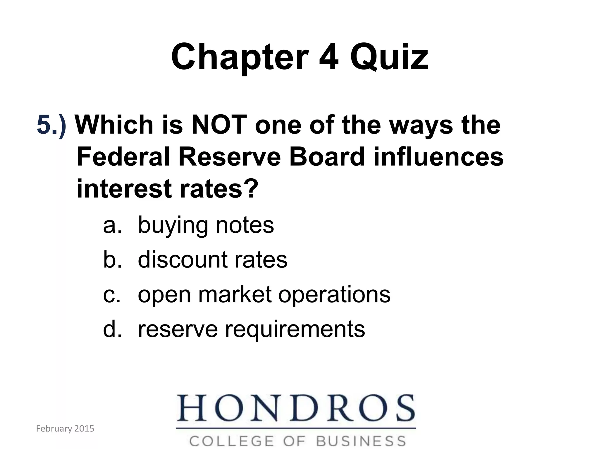 Chapter 4 Quiz
5.) Which is NOT one of the ways the
Federal Reserve Board influences
interest rates?
a. buying notes
b. discount rates
c. open market operations
d. reserve requirements
February 2015
 
