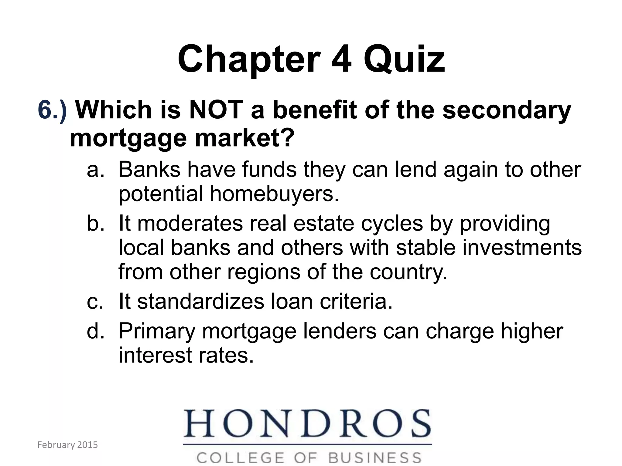 Chapter 4 Quiz
6.) Which is NOT a benefit of the secondary
mortgage market?
a. Banks have funds they can lend again to other
potential homebuyers.
b. It moderates real estate cycles by providing
local banks and others with stable investments
from other regions of the country.
c. It standardizes loan criteria.
d. Primary mortgage lenders can charge higher
interest rates.
February 2015
 