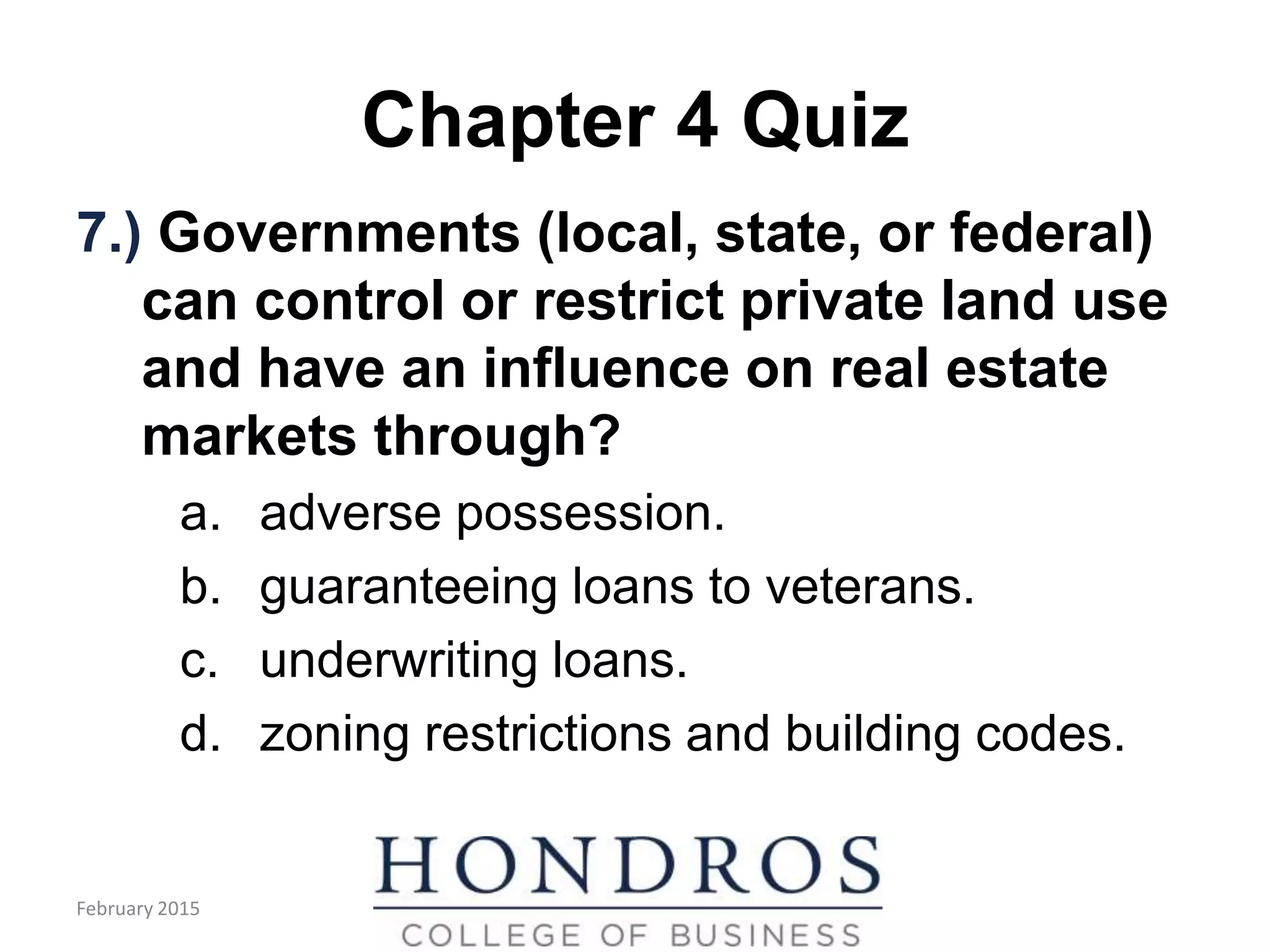 Chapter 4 Quiz
7.) Governments (local, state, or federal)
can control or restrict private land use
and have an influence on real estate
markets through?
a. adverse possession.
b. guaranteeing loans to veterans.
c. underwriting loans.
d. zoning restrictions and building codes.
February 2015
 