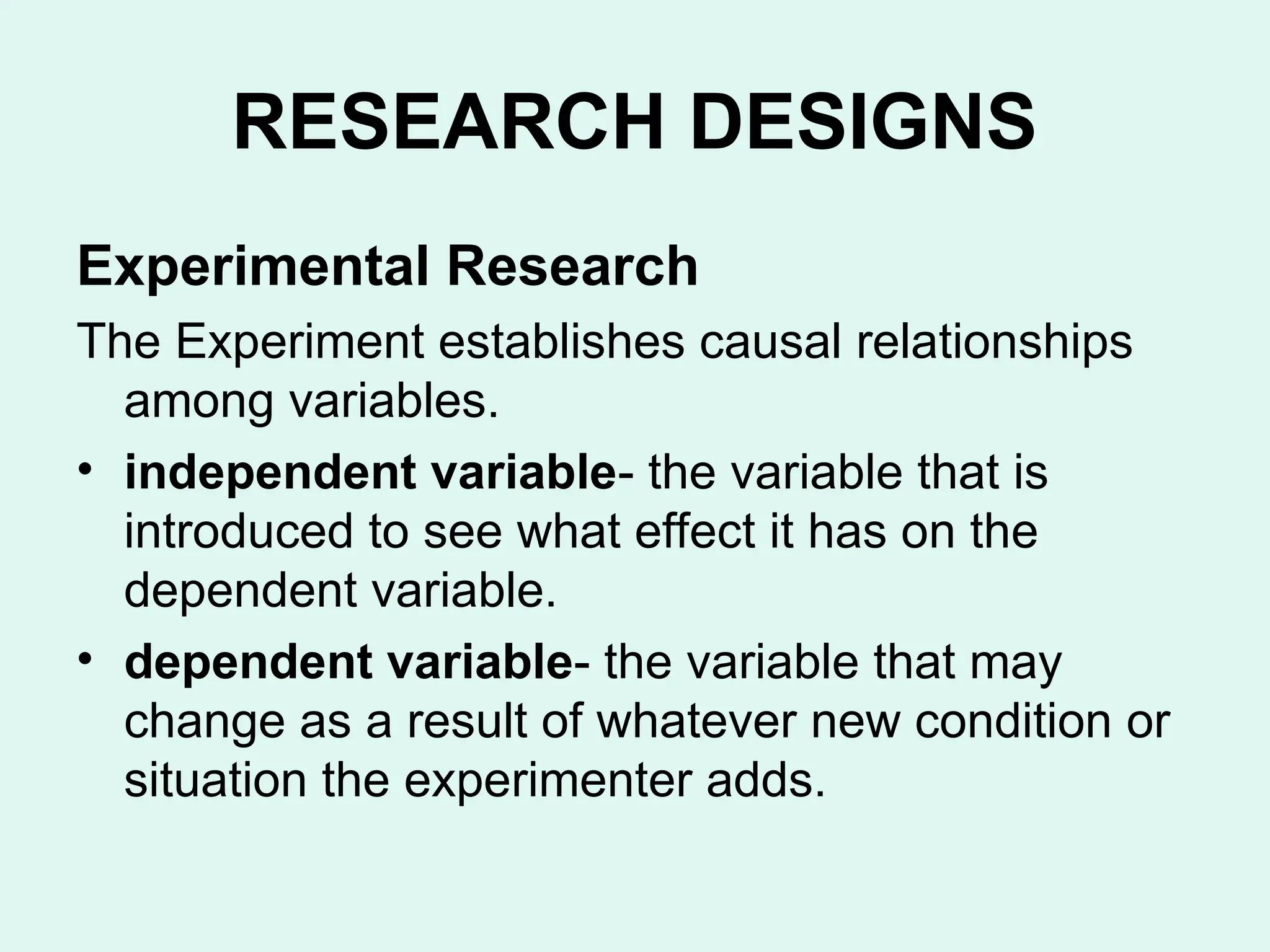 Experimental Research
The Experiment establishes causal relationships
among variables.
• independent variable- the variable that is
introduced to see what effect it has on the
dependent variable.
• dependent variable- the variable that may
change as a result of whatever new condition or
situation the experimenter adds.
RESEARCH DESIGNS
 