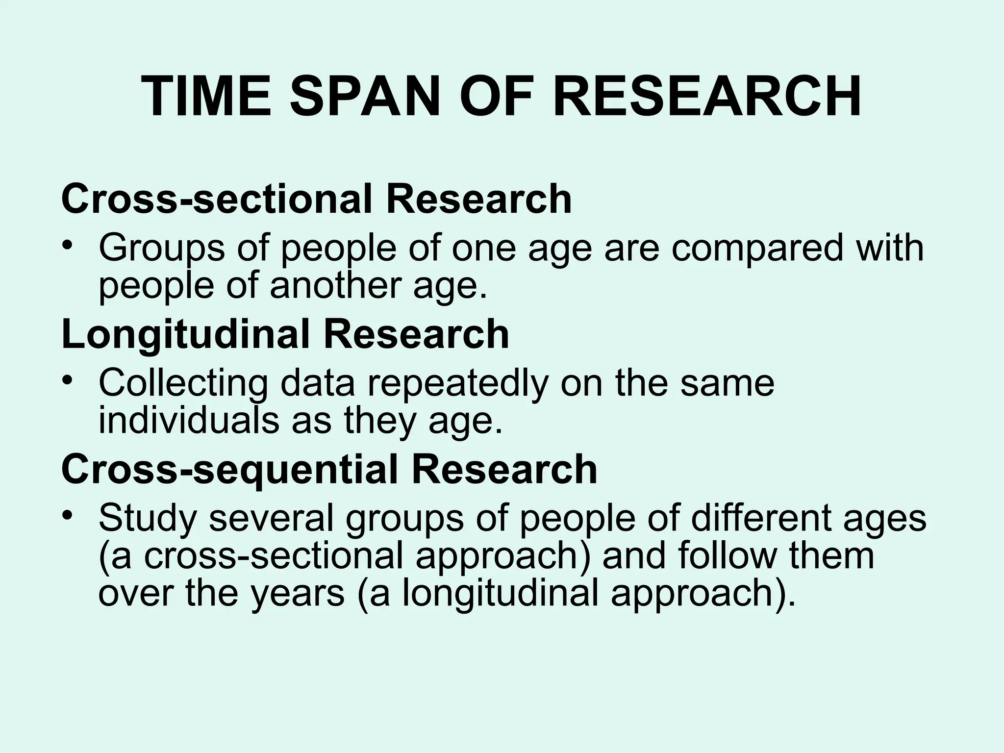 TIME SPAN OF RESEARCH
Cross-sectional Research
• Groups of people of one age are compared with
people of another age.
Longitudinal Research
• Collecting data repeatedly on the same
individuals as they age.
Cross-sequential Research
• Study several groups of people of different ages
(a cross-sectional approach) and follow them
over the years (a longitudinal approach).
 