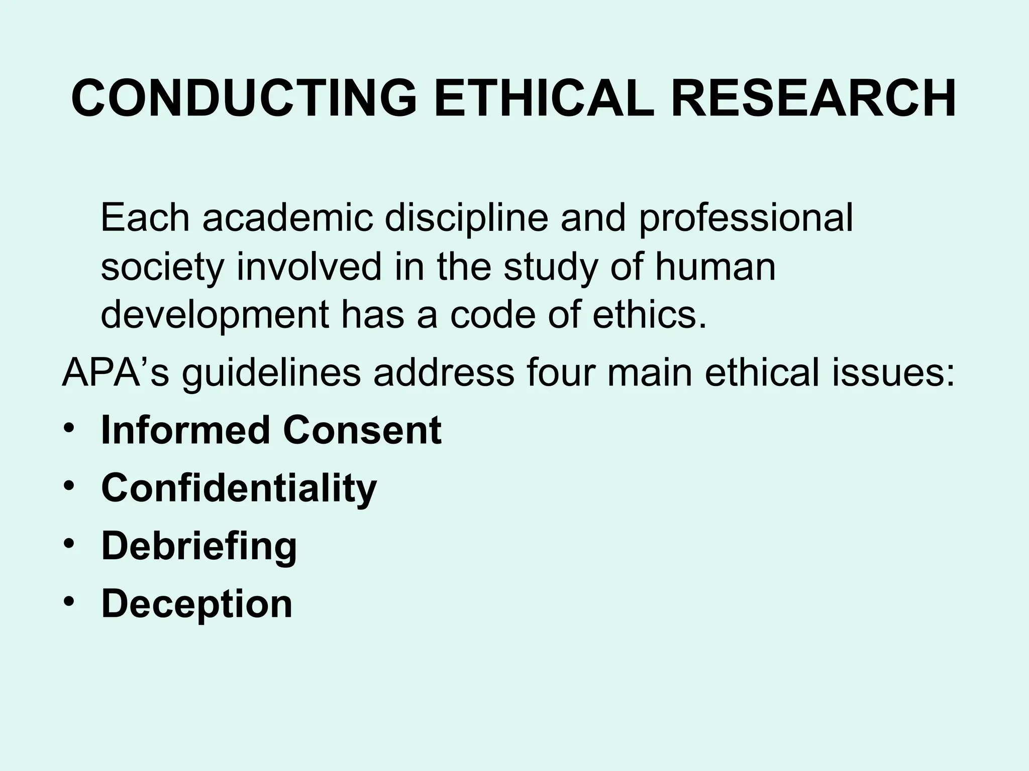 CONDUCTING ETHICAL RESEARCH
Each academic discipline and professional
society involved in the study of human
development has a code of ethics.
APA’s guidelines address four main ethical issues:
• Informed Consent
• Confidentiality
• Debriefing
• Deception
 