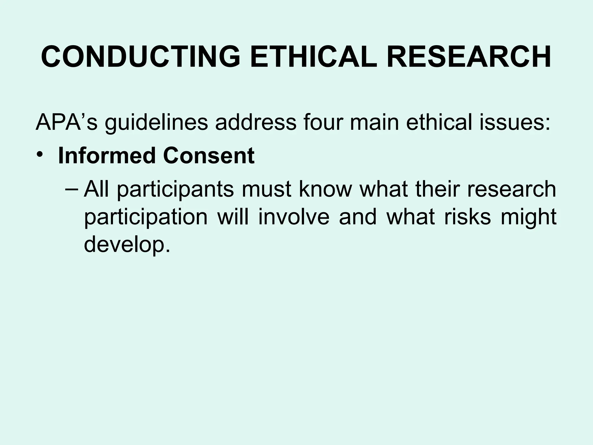 CONDUCTING ETHICAL RESEARCH
APA’s guidelines address four main ethical issues:
• Informed Consent
– All participants must know what their research
participation will involve and what risks might
develop.
 