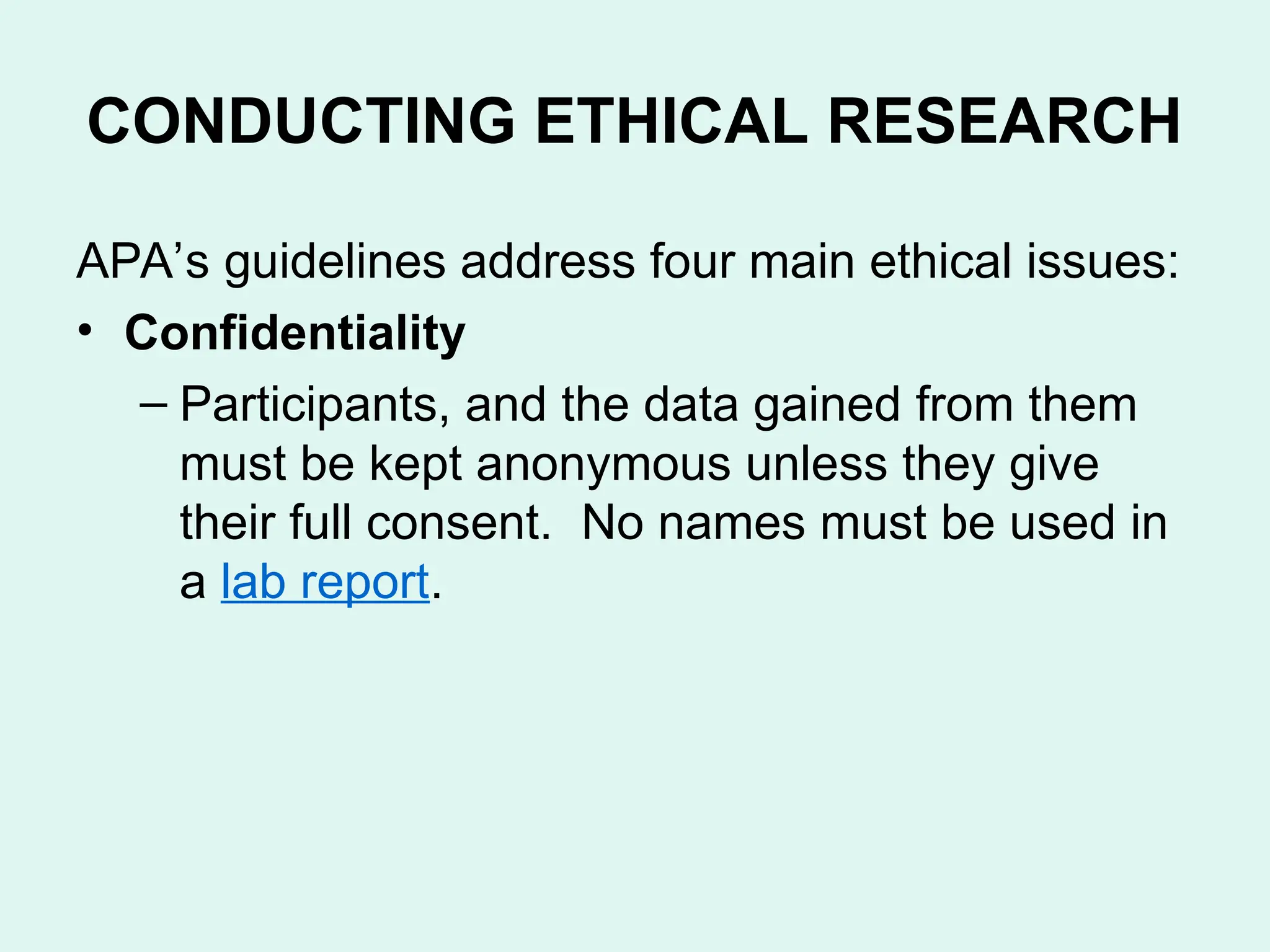 CONDUCTING ETHICAL RESEARCH
APA’s guidelines address four main ethical issues:
• Confidentiality
– Participants, and the data gained from them
must be kept anonymous unless they give
their full consent. No names must be used in
a lab report.
 