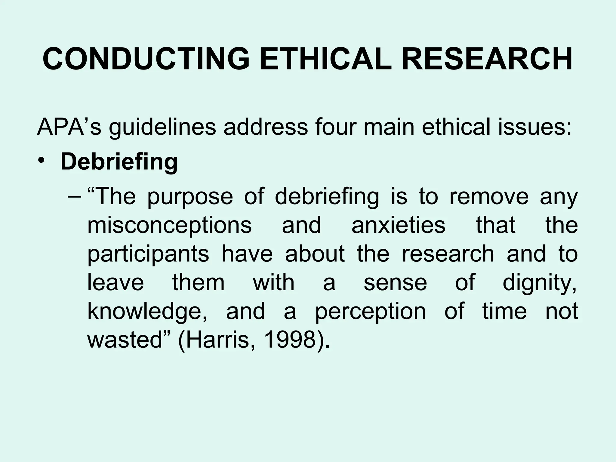 CONDUCTING ETHICAL RESEARCH
APA’s guidelines address four main ethical issues:
• Debriefing
– “The purpose of debriefing is to remove any
misconceptions and anxieties that the
participants have about the research and to
leave them with a sense of dignity,
knowledge, and a perception of time not
wasted” (Harris, 1998).
 