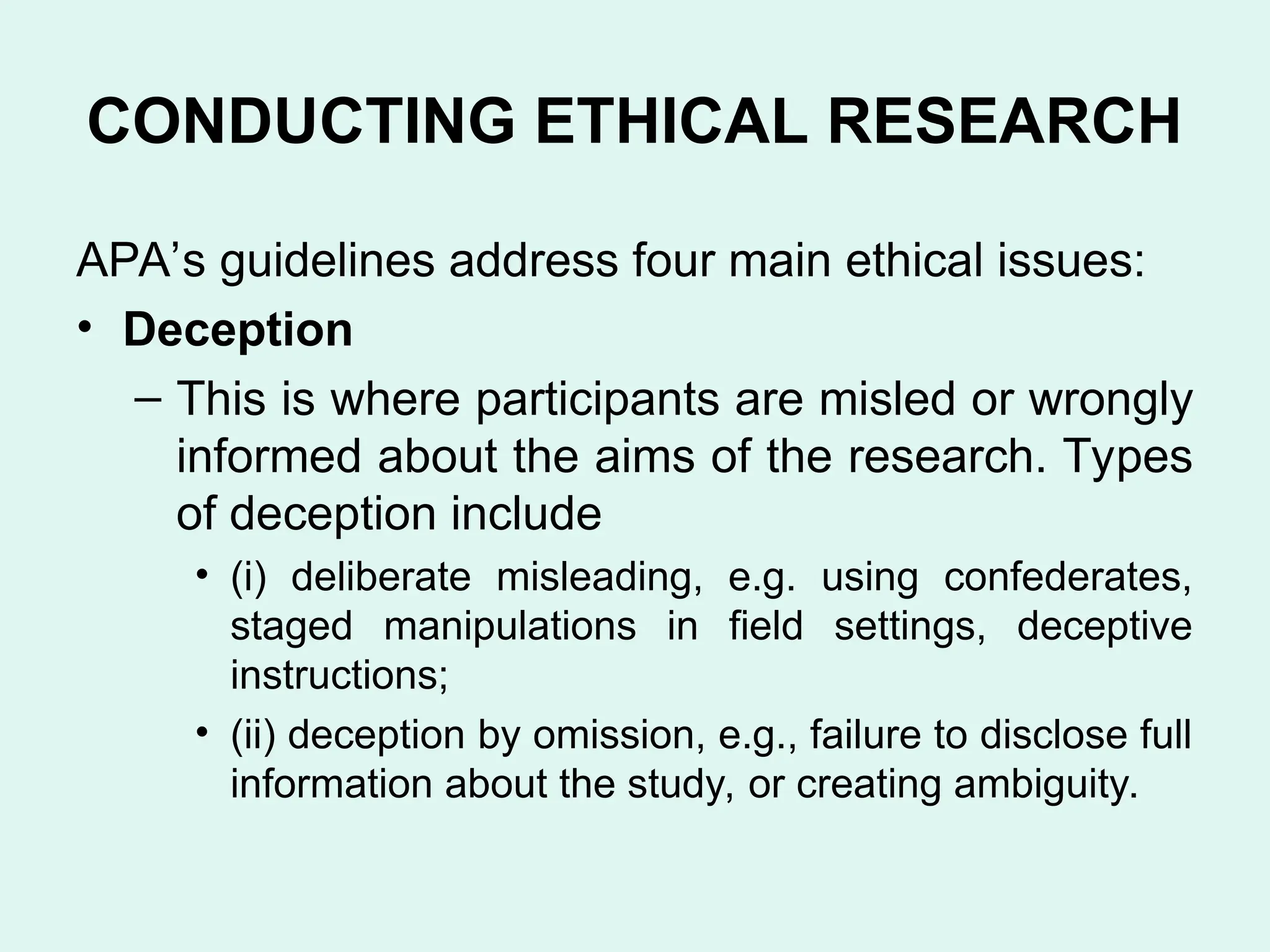 CONDUCTING ETHICAL RESEARCH
APA’s guidelines address four main ethical issues:
• Deception
– This is where participants are misled or wrongly
informed about the aims of the research. Types
of deception include
• (i) deliberate misleading, e.g. using confederates,
staged manipulations in field settings, deceptive
instructions;
• (ii) deception by omission, e.g., failure to disclose full
information about the study, or creating ambiguity.
 