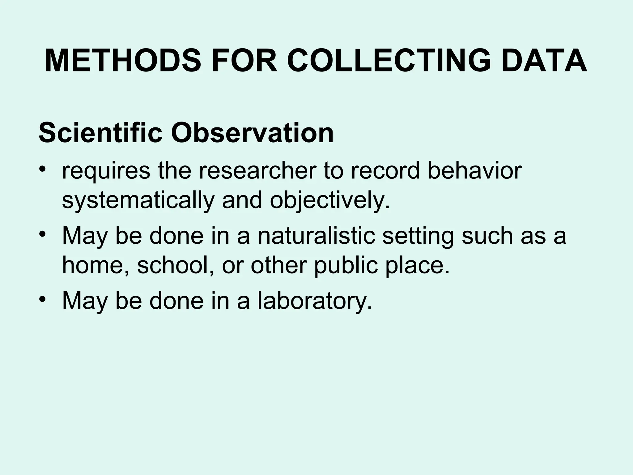 METHODS FOR COLLECTING DATA
Scientific Observation
• requires the researcher to record behavior
systematically and objectively.
• May be done in a naturalistic setting such as a
home, school, or other public place.
• May be done in a laboratory.
 