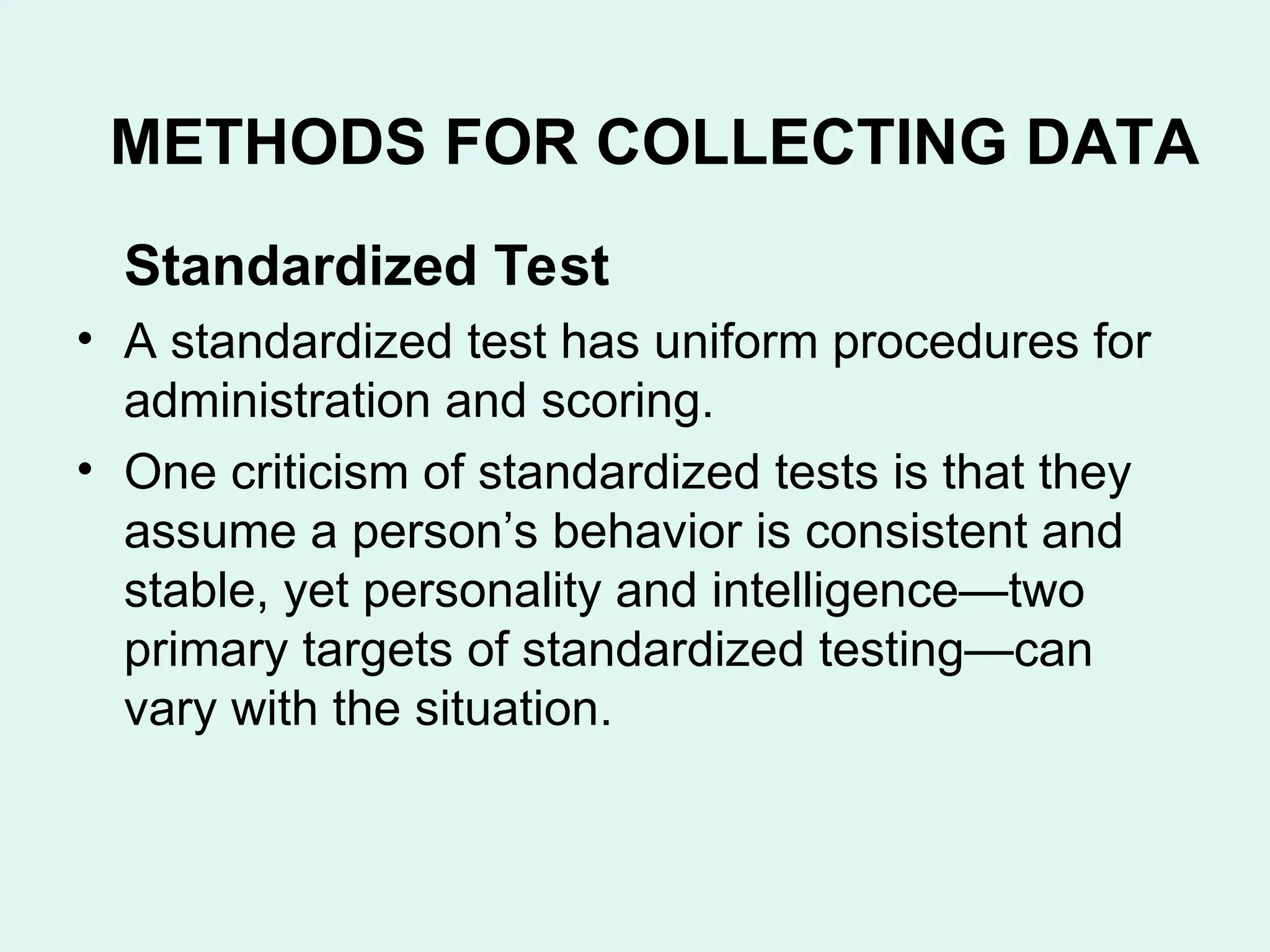 Standardized Test
• A standardized test has uniform procedures for
administration and scoring.
• One criticism of standardized tests is that they
assume a person’s behavior is consistent and
stable, yet personality and intelligence—two
primary targets of standardized testing—can
vary with the situation.
METHODS FOR COLLECTING DATA
 