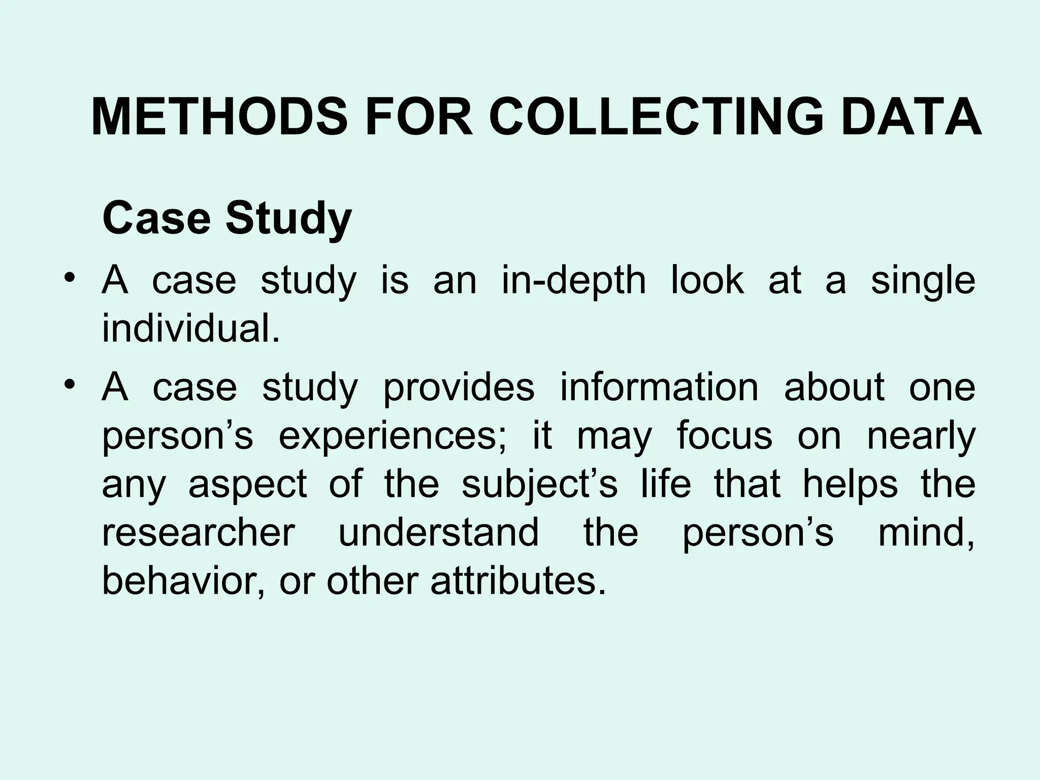 Case Study
• A case study is an in-depth look at a single
individual.
• A case study provides information about one
person’s experiences; it may focus on nearly
any aspect of the subject’s life that helps the
researcher understand the person’s mind,
behavior, or other attributes.
METHODS FOR COLLECTING DATA
 