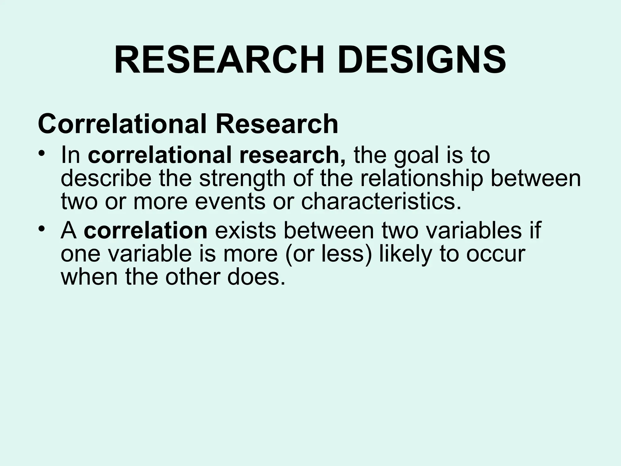 RESEARCH DESIGNS
Correlational Research
• In correlational research, the goal is to
describe the strength of the relationship between
two or more events or characteristics.
• A correlation exists between two variables if
one variable is more (or less) likely to occur
when the other does.
 
