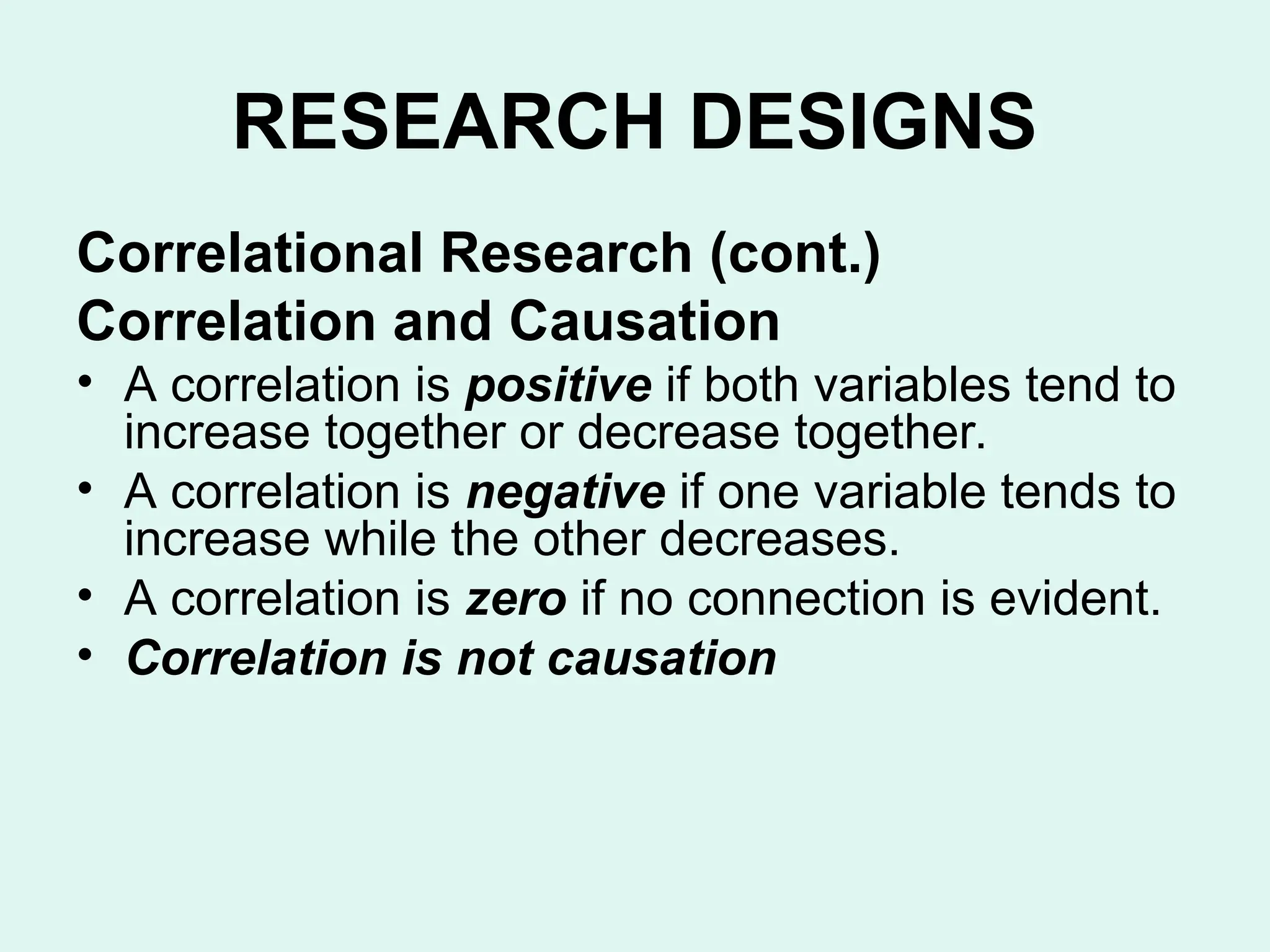RESEARCH DESIGNS
Correlational Research (cont.)
Correlation and Causation
• A correlation is positive if both variables tend to
increase together or decrease together.
• A correlation is negative if one variable tends to
increase while the other decreases.
• A correlation is zero if no connection is evident.
• Correlation is not causation
 