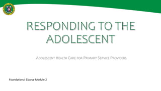 RESPONDING TO THE
ADOLESCENT
ADOLESCENT HEALTH CARE FOR PRIMARY SERVICE PROVIDERS
Foundational Course Module 2
 