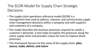 The SCOR Model for Supply Chain Strategic
Decisions
• The supply chain operations reference model (SCOR) is a
management tool used to address, improve, and communicate supply
chain management decisions within a company and with suppliers
and customers of a company
• The model describes the business processes required to satisfy a
customer’s demands. It also helps to explain the processes along the
entire supply chain and provides a basis for how to improve those
processes
• This framework focuses on five areas of the supply chain: plan,
source, make, deliver, and return
 