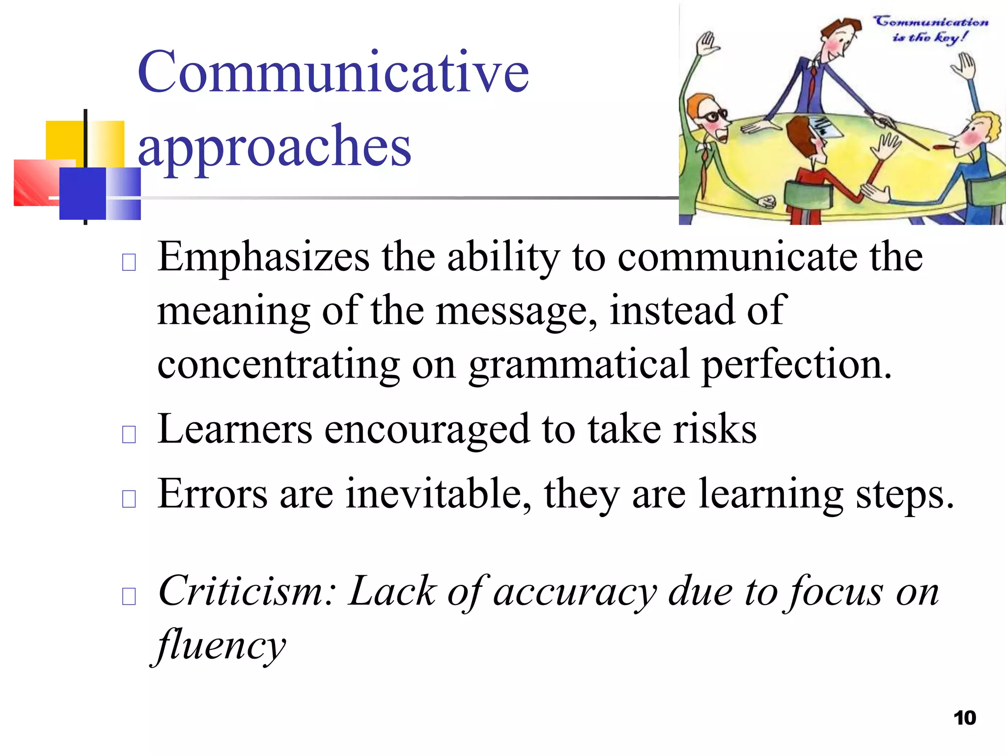 Communicative
10
approaches
Emphasizes the ability to communicate the
meaning of the message, instead of
concentrating on grammatical perfection.
Learners encouraged to take risks
Errors are inevitable, they are learning steps.
Criticism: Lack of accuracy due to focus on
fluency
 