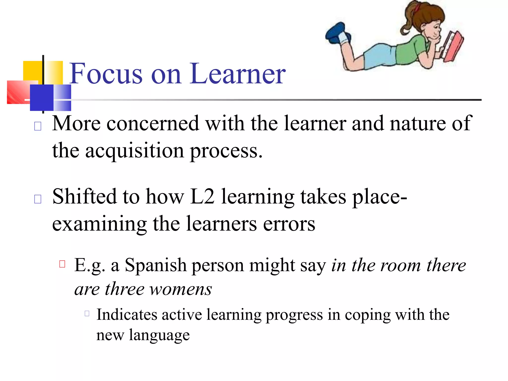 More concerned with the learner and nature of
the acquisition process.
Shifted to how L2 learning takes place-
examining the learners errors
E.g. a Spanish person might say in the room there
are three womens
Indicates active learning progress in coping with the
new language
Focus on Learner
 