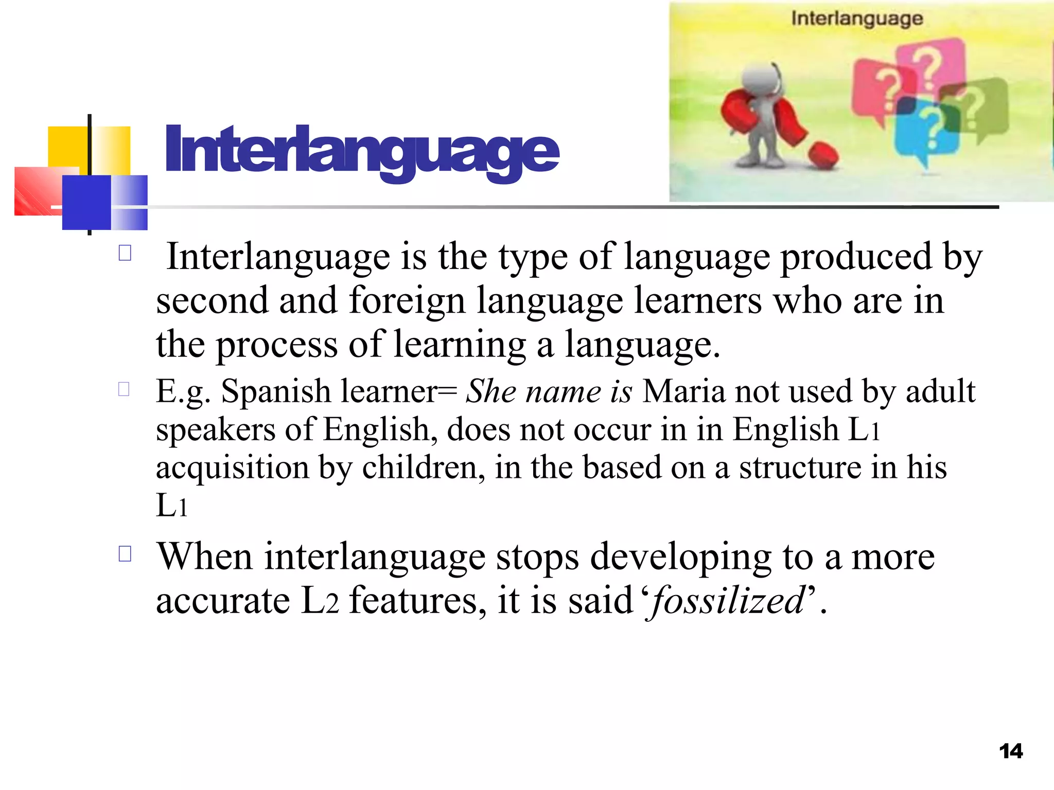 Interlanguage
Interlanguage is the type of language produced by
second and foreign language learners who are in
the process of learning a language.
E.g. Spanish learner= She name is Maria not used by adult
speakers of English, does not occur in in English L1
acquisition by children, in the based on a structure in his
L1
When interlanguage stops developing to a more
accurate L2 features, it is said‘fossilized’.
14
 