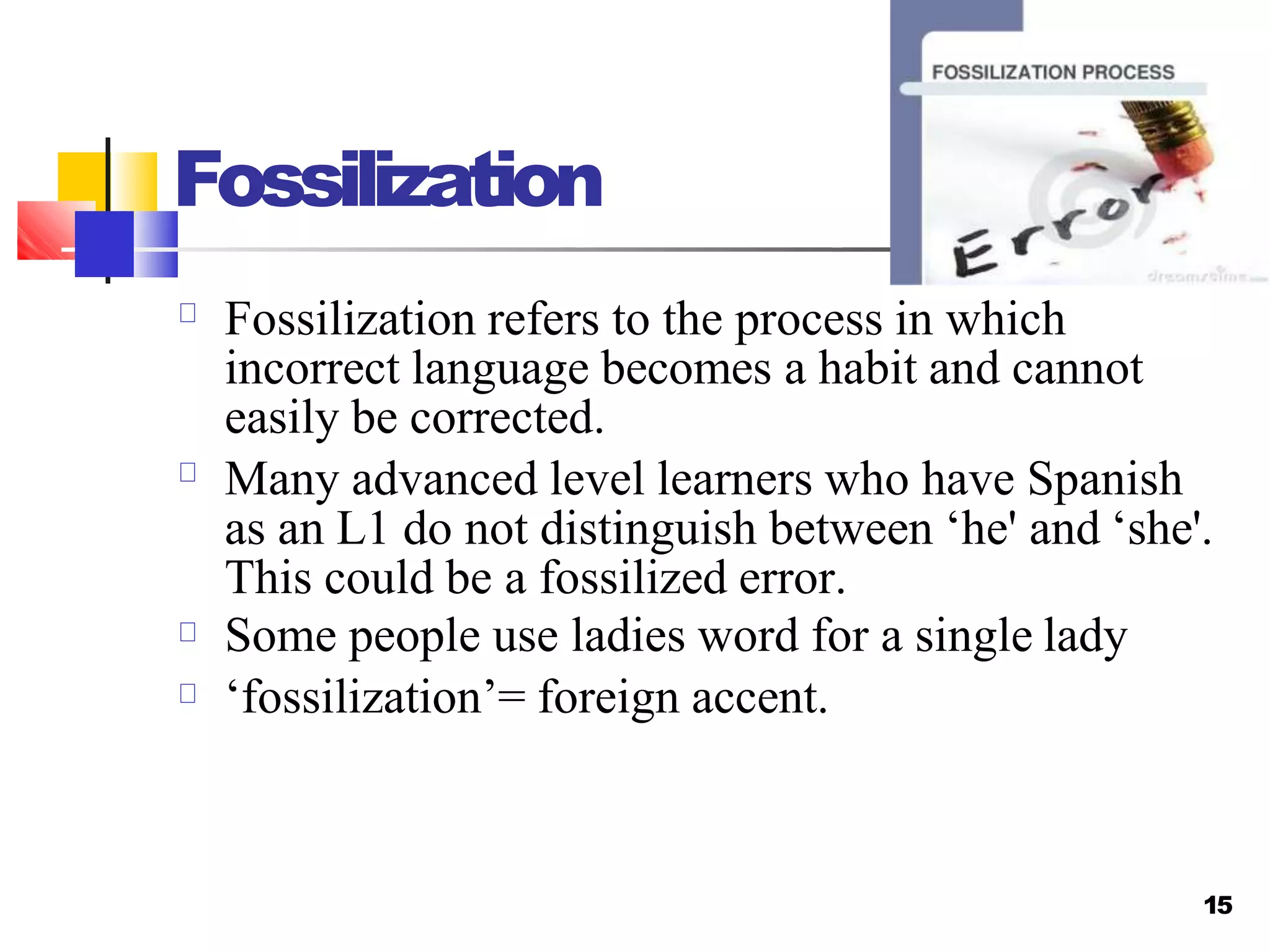 Fossilization
15
Fossilization refers to the process in which
incorrect language becomes a habit and cannot
easily be corrected.
Many advanced level learners who have Spanish
as an L1 do not distinguish between ‘he' and ‘she'.
This could be a fossilized error.
Some people use ladies word for a single lady
‘fossilization’= foreign accent.
 