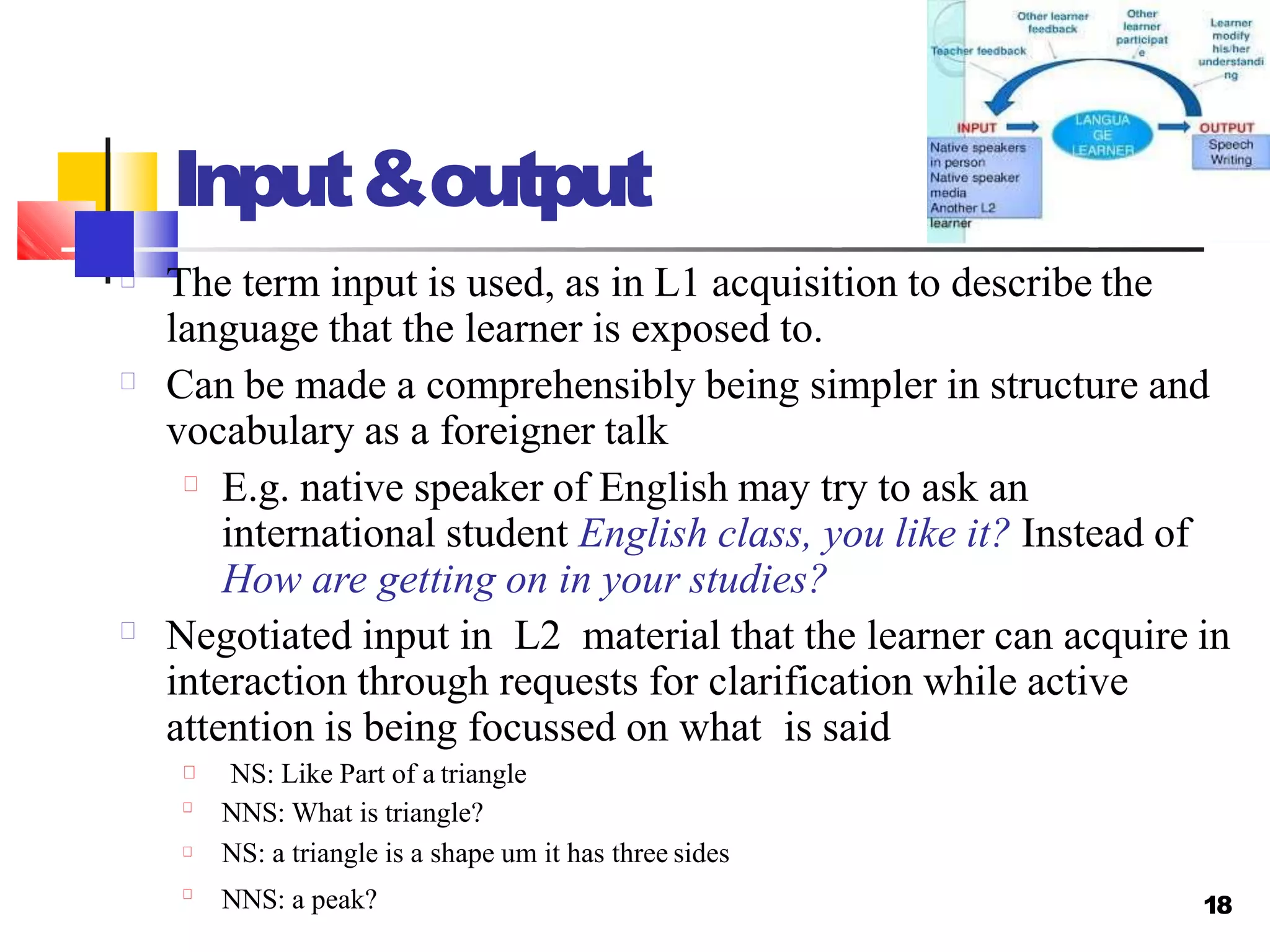 18
Input&output
The term input is used, as in L1 acquisition to describe the
language that the learner is exposed to.
Can be made a comprehensibly being simpler in structure and
vocabulary as a foreigner talk
E.g. native speaker of English may try to ask an
international student English class, you like it? Instead of
How are getting on in your studies?
Negotiated input in L2 material that the learner can acquire in
interaction through requests for clarification while active
attention is being focussed on what is said
NS: Like Part of a triangle
NNS: What is triangle?
NS: a triangle is a shape um it has three sides
NNS: a peak?
 
