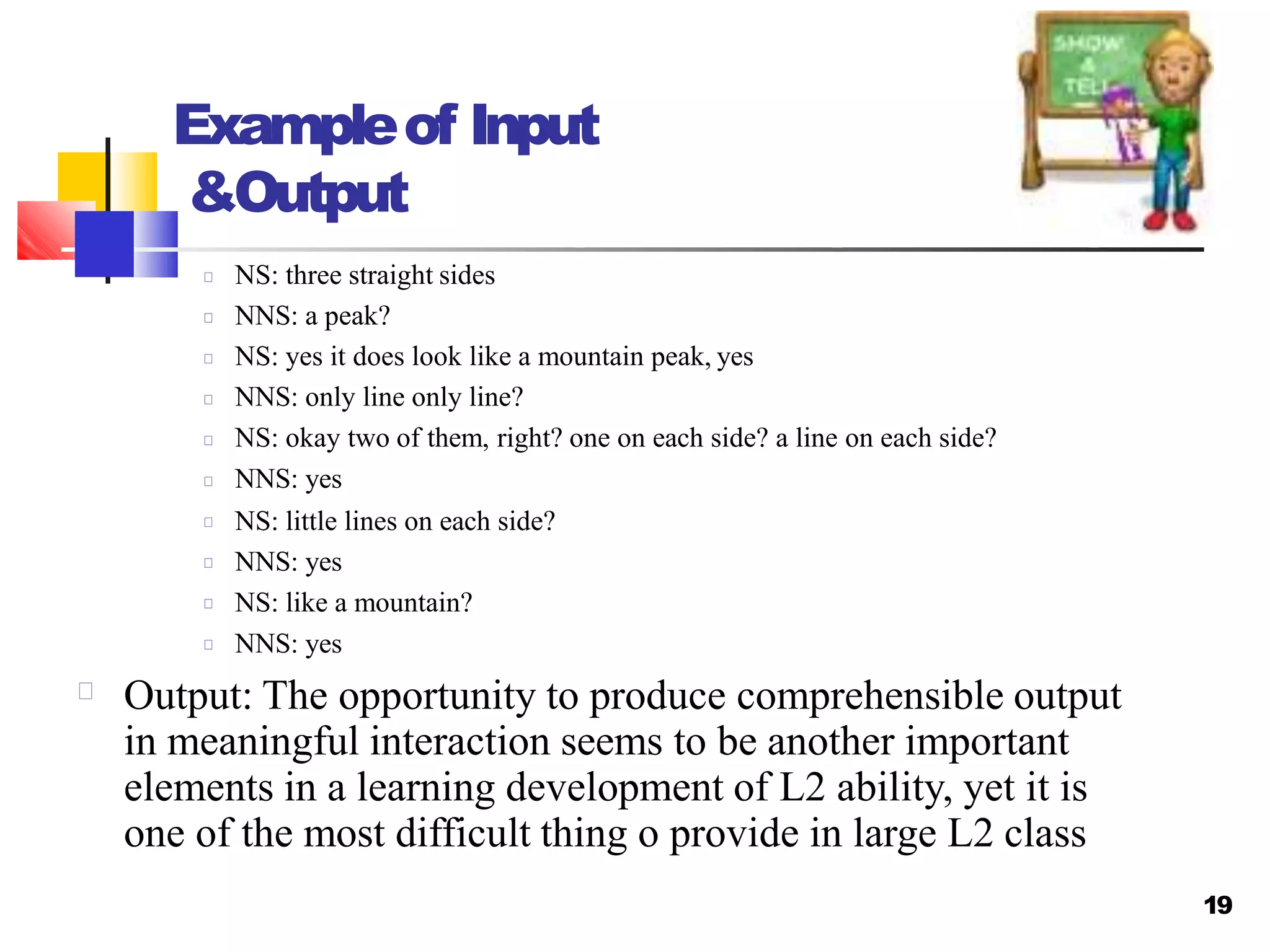 Exampleof Input
&Output
NS: three straight sides
NNS: a peak?
NS: yes it does look like a mountain peak, yes
NNS: only line only line?
NS: okay two of them, right? one on each side? a line on each side?
NNS: yes
NS: little lines on each side?
NNS: yes
NS: like a mountain?
NNS: yes
Output: The opportunity to produce comprehensible output
in meaningful interaction seems to be another important
elements in a learning development of L2 ability, yet it is
one of the most difficult thing o provide in large L2 class
19
 