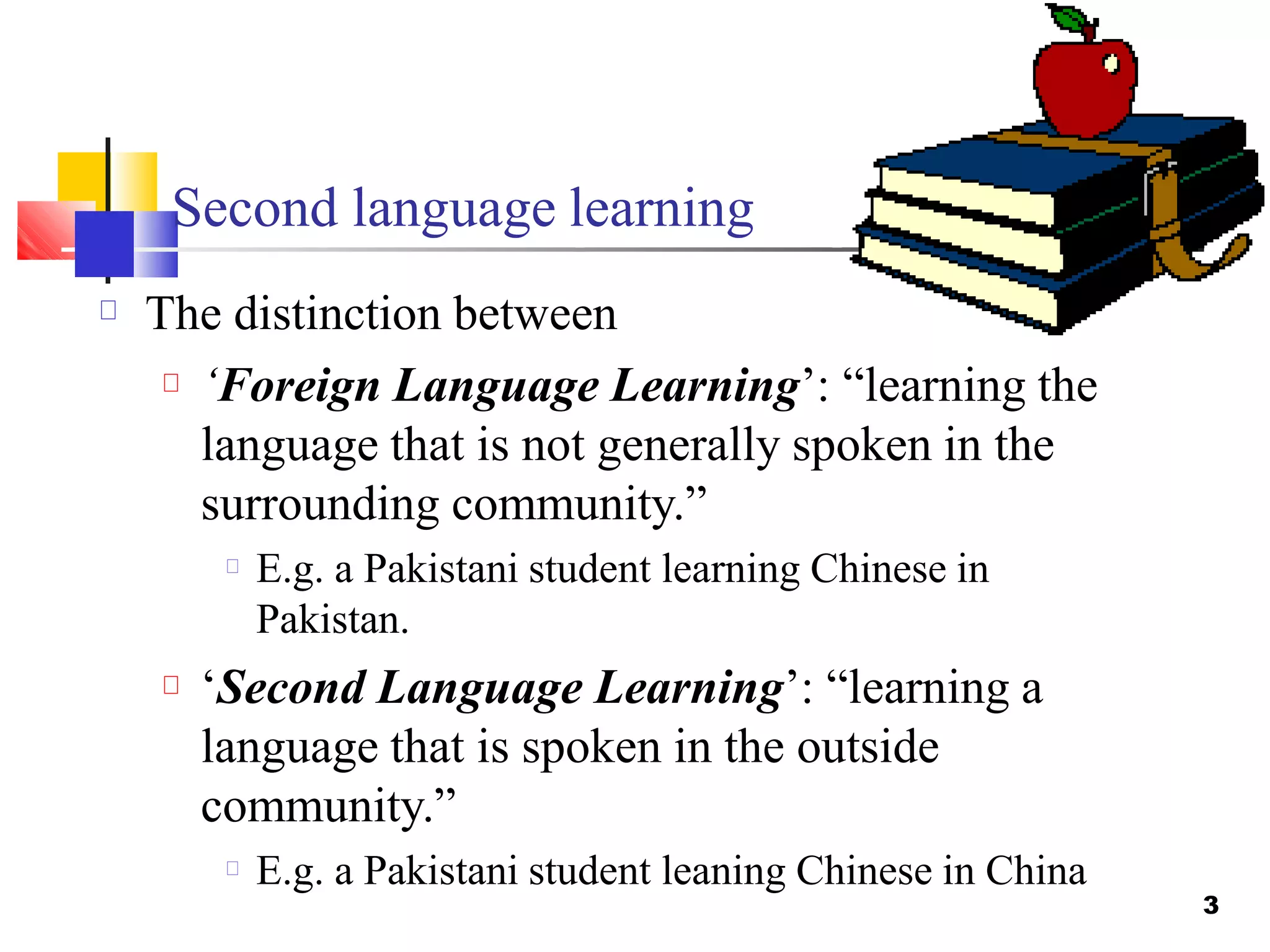 Second language learning
3
The distinction between
‘Foreign Language Learning’: “learning the
language that is not generally spoken in the
surrounding community.”
E.g. a Pakistani student learning Chinese in
Pakistan.
‘Second Language Learning’: “learning a
language that is spoken in the outside
community.”
E.g. a Pakistani student leaning Chinese in China
 