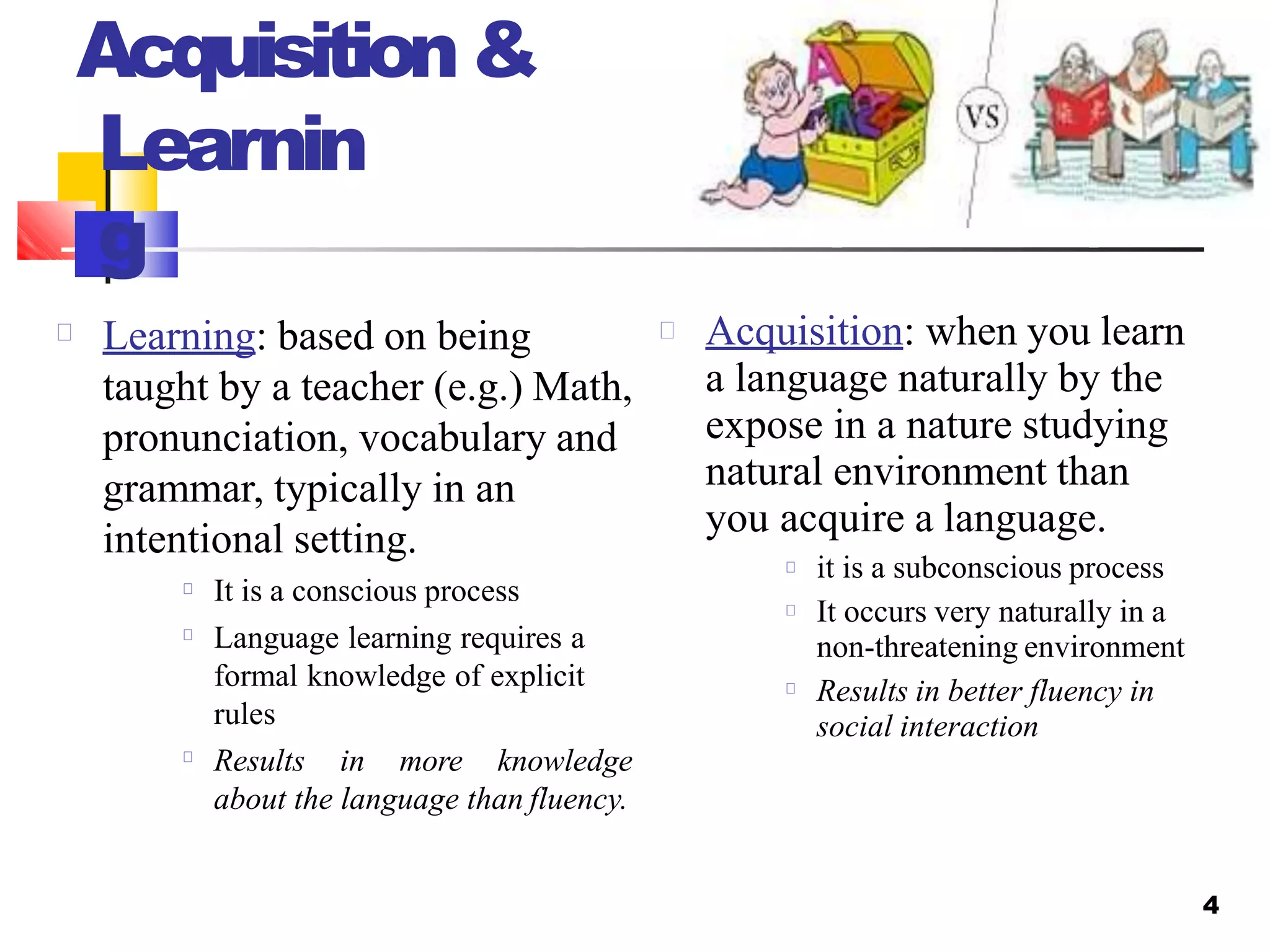 Acquisition&
Learnin
g
Learning: based on being
taught by a teacher (e.g.) Math,
pronunciation, vocabulary and
grammar, typically in an
intentional setting.
It is a conscious process
Language learning requires a
formal knowledge of explicit
rules
Results in more knowledge
about the language than fluency.
4
Acquisition: when you learn
a language naturally by the
expose in a nature studying
natural environment than
you acquire a language.
it is a subconscious process
It occurs very naturally in a
non-threatening environment
Results in better fluency in
social interaction
 