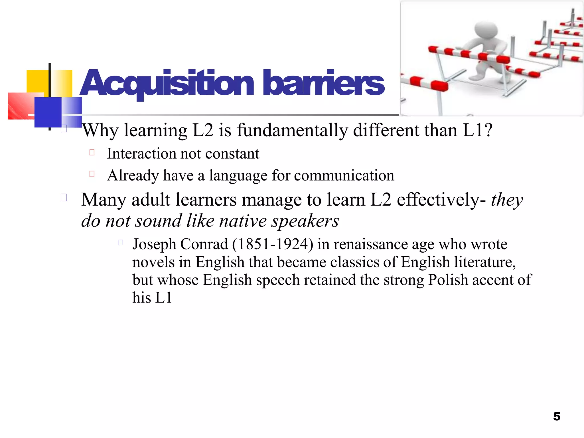 Acquisition barriers
5
Why learning L2 is fundamentally different than L1?
Interaction not constant
Already have a language for communication
Many adult learners manage to learn L2 effectively- they
do not sound like native speakers
Joseph Conrad (1851-1924) in renaissance age who wrote
novels in English that became classics of English literature,
but whose English speech retained the strong Polish accent of
his L1
 