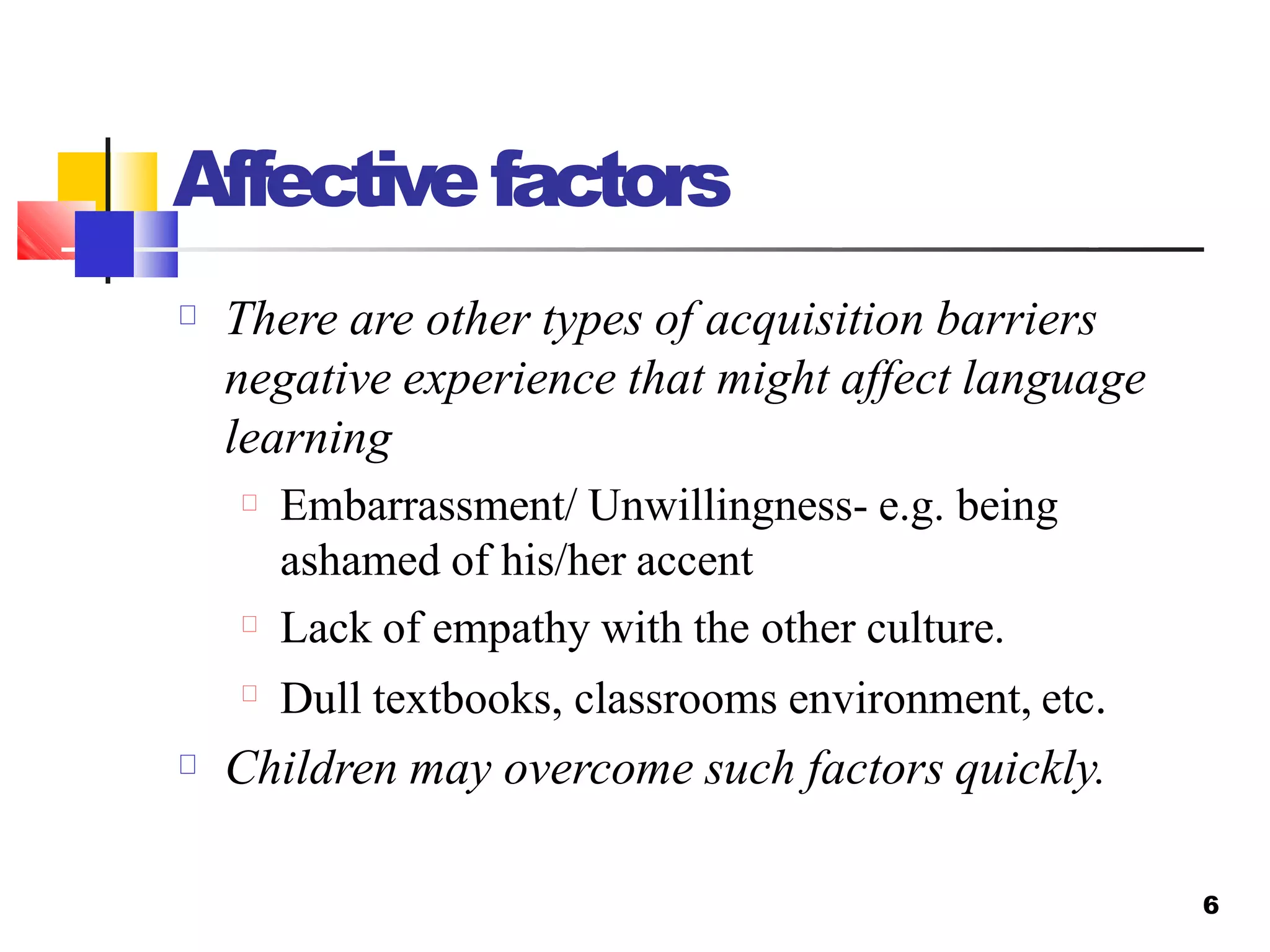 Affectivefactors
6
There are other types of acquisition barriers
negative experience that might affect language
learning
Embarrassment/ Unwillingness- e.g. being
ashamed of his/her accent
Lack of empathy with the other culture.
Dull textbooks, classrooms environment, etc.
Children may overcome such factors quickly.
 