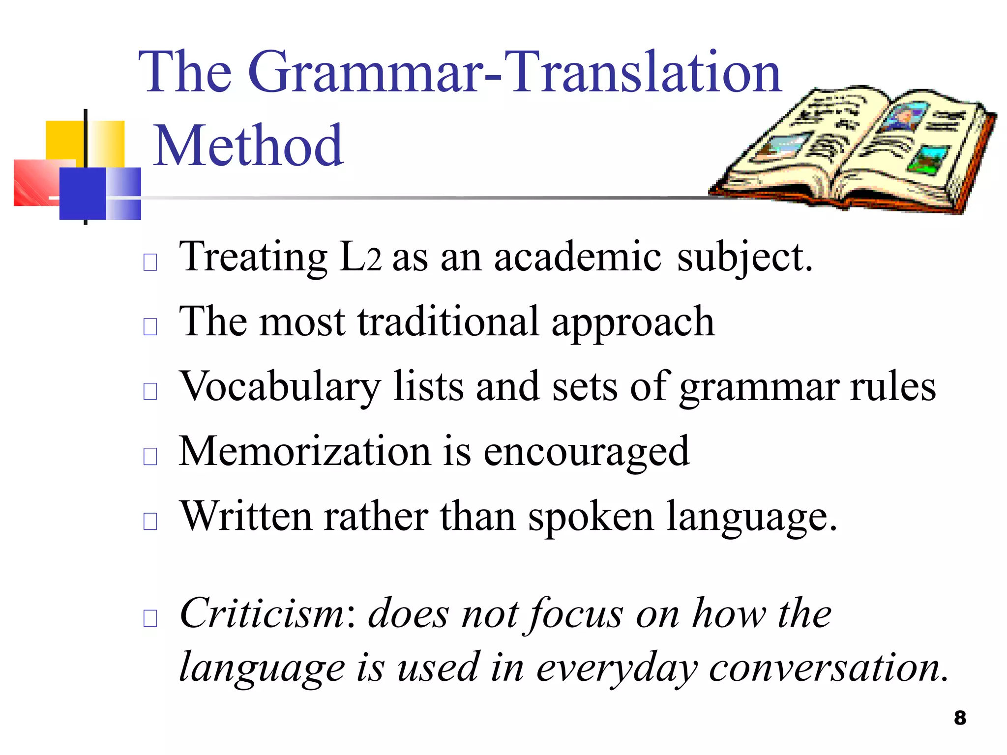 The Grammar-Translation
Method
Treating L2 as an academic subject.
The most traditional approach
Vocabulary lists and sets of grammar rules
Memorization is encouraged
Written rather than spoken language.
Criticism: does not focus on how the
language is used in everyday conversation.
8
 