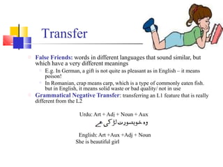 False Friends: words in different languages that sound similar, but
which have a very different meanings
E.g. In German, a gift is not quite as pleasant as in English – it means
poison!
In Romanian, crap means carp, which is a type of commonly eaten fish.
but in English, it means solid waste or bad quality/ not in use
Grammatical Negative Transfer: transferring an L1 feature that is really
different from the L2
Urdu: Art + Adj + Noun + Aux
English: Art +Aux +Adj + Noun
She is beautiful girl
Transfer
 
