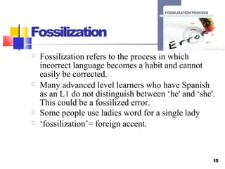 Fossilization
15
Fossilization refers to the process in which
incorrect language becomes a habit and cannot
easily be corrected.
Many advanced level learners who have Spanish
as an L1 do not distinguish between ‘he' and ‘she'.
This could be a fossilized error.
Some people use ladies word for a single lady
‘fossilization’= foreign accent.
 