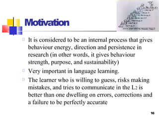 Motivation
It is considered to be an internal process that gives
behaviour energy, direction and persistence in
research (in other words, it gives behaviour
strength, purpose, and sustainability)
Very important in language learning.
The learner who is willing to guess, risks making
mistakes, and tries to communicate in the L2 is
better than one dwelling on errors, corrections and
a failure to be perfectly accurate
16
 